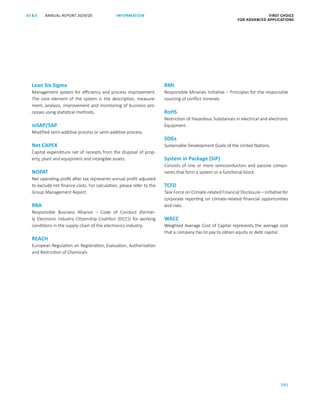 FIRST CHOICE
FOR ADVANCED APPLICATIONS
ANNUAL REPORT 2019/20AT S
191
INFORMATION
Lean Six Sigma
Management system for efficiency and process improvement.
The core element of the system is the description, measure-
ment, analysis, improvement and monitoring of business pro-
cesses using statistical methods.
mSAP/SAP
Modified semi-additive process or semi-additive process.
Net CAPEX
Capital expenditure net of receipts from the disposal of prop­
erty, plant and equipment and intangible assets.
NOPAT
Net operating profit after tax represents annual profit adjusted
to exclude net finance costs. For calculation, please refer to the
Group Management Report.
RBA
Responsible Business Alliance – Code of Conduct (former-
ly ­Electronic Industry Citizenship Coalition (EICC)) for working
­conditions in the supply chain of the electronics industry.
REACH
European Regulation on Registration, Evaluation, Authorisation
and Restriction of Chemicals.
RMI
Responsible Minerals Initiative – Principles for the responsible
sourcing of conflict minerals.
RoHS
Restriction of Hazardous Substances in electrical and electronic
Equipment.
SDGs
Sustainable Development Goals of the United Nations.
System in Package (SiP)
Consists of one or more semiconductors and passive compo-
nents that form a system or a functional block.
TCFD
Task Force on Climate-related Financial Disclosure – Initiative for
corporate reporting on climate-related financial opportunities
and risks.
WACC
Weighted Average Cost of Capital represents the average cost
that a company has to pay to obtain equity or debt capital.
 