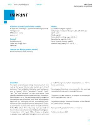 ANNUAL REPORT 2019/20AT S FIRST CHOICE
FOR ADVANCED APPLICATIONS
192
Published by and responsible for content
AT  S Austria Technologie  Systemtechnik Aktiengesellschaft
Fabriksgasse 13
8700 Leoben, Austria
www.ats.net
Contact
Gerda Königstorfer
Phone.: +43 (0)3842 200-0
ir@ats.net
Concept and design (general section)
Berichtsmanufaktur GmbH, Hamburg
Photos
Lukas Johannes Aigner: page 22
Getty images: inside cover 4, pages 2, 2/3, 6/7, 10/11, 11,
12/13, 14/15
iStock: page 16
Fotostudio Werner Krug: pages 8/9, 12, 17
Kanizaj Marija: pages 20, 25, 26
Daniel Alexander Novotny: page 32
unsplash: cover, pages 4/5, 7, 8/9, 12, 17
IMPRINT
IMPRINT
Disclaimer
This report contains forward-looking statements which were
made on the basis of the information available at the time of
publication. These can be identified by the use of such expres-
sions as “expects”, “plans”, “anticipates”, “intends”, “could”,
“will”, “aim” and “estimation” or other similar words. These
statements are based on current expectations and assumptions.
Such statements are by their very nature subject to known and
unknown risks and uncertainties. As a result, actual develop-
ments may vary significantly from the forward-looking state-
ments made in this report. Recipients of this report are express-
ly cautioned not to place undue reliance on such statements.
Neither ATS nor any other entity accept any responsibility for
the correctness and completeness of the forward-looking state-
ments contained in this report. ATS undertakes no obligation
to update or revise any forward-looking statements, whether as
a result of changed assumptions or expectations, new informa-
tion or future events.
Percentages and individual items presented in this report are
rounded, which may result in rounding differences.
This report in no way represents an invitation or recommenda-
tion to buy or sell shares in ATS.
The report is published in German and English. In case of doubt,
the German version is binding.
No responsibility accepted for errors or omissions.
Published on 10 June 2020
 