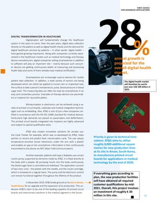 17
28%annual growth is
projected for the
overall digital health
market.
The digital health market
will therefore be worth
just over US$ 500 billion in
2025.
Priority is given to technical inno­
vations: ATS aims to utilise
roughly 8,000 ­additional square
metres for new production lines
at its site in Ansan, South Korea,
to manufacture printed circuit
boards for applications in medical
technology by the end of 2020.
If everything goes according to
plan, the new production facilities
will have obtained all required
customer qualifications by mid-
2021. Overall, this project involves
an investment of roughly € 30
million in this site.
DIGITAL TRANSFORMATION IN HEALTHCARE
Digitalisation will fundamentally change the healthcare
system in the years to come. Over the past years, digital data collection
directly on the patient as well as digital health checks and the demand for
digital healthcare services by patients – in other words: digital health –
have gained growing importance. Along with companies currently repre-
sented in the healthcare market such as medical technology and therapy
device manufacturers, digital companies selling smartwatches in addition
to software will play an important role – mainly because such consum-
er devices are getting continuously better at measuring and processing
health data and some of them already have medical certification.
Smartwatches are increasingly used as devices for mobile
patient data collection. In addition, a wide variety of sensors are being
developed which can either be applied to human skin or implanted near
the surface to take a person’s temperature, pulse, blood pressure or blood
sugar level. The measuring data can often be read via smartphones in an
easy and contactless process. Examples of therapy devices are pacemak-
ers or implants for neurostimulation.
Miniaturisation in electronics can be achieved using a va-
riety of printed circuit boards, substrate and module integration technol-
ogies such as embedding. Also, ATS is one of just a few companies cer-
tified in accordance with the EN ISO 13485 standard for medical devices.
Particularly high demands are placed on pacemakers and defibrillators.
The printed circuit boards integrated into implants are highly advanced
and subject to special qualification tests.
ATS also creates innovative solutions for private use:
the Cycle Tracker for example, which was co-developed by ATS, helps
women to record and predict their menstruation cycle. The user places
temperature-sensitive sensor electronics under the arm with a plaster
and enables an app on her smartphone. Information is then continuously
transmitted to the phone via NFC (Near Field Communication).
Another example: patients with type 1 diabetes use a smart
insulin pump supported by elements made by ATS. It is fixed directly to
the body with a plaster. By pumping insulin into the body continuously,
the blood sugar level is controlled and stabilised. The application consists
of two main units – the plaster with the needle, and the insulin cartridge,
which is renewed on a regular basis. The pump and the electronic control
unit remain functional together throughout the lifetime of the product.
In December 2019, ATS broke ground on its site in Ansan,
South Korea, for an upgrade and the expansion of its production. This un-
derpins ATS’s claim to be one of the leading suppliers of printed circuit
boards and interconnect solutions in the medical segment in the future.
FIRST CHOICE
FOR ADVANCED APPLICATIONS
 
