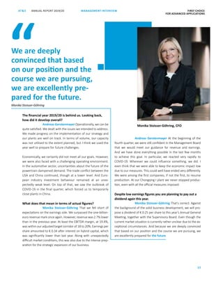 ANNUAL REPORT 2019/20AT S FIRST CHOICE
FOR ADVANCED APPLICATIONS
22
MANAGEMENT INTERVIEW
The financial year 2019/20 is behind us. Looking back,
how did it develop overall?
Andreas Gerstenmayer Operationally, we can be
quite satisfied. We dealt with the issues we intended to address.
We made progress on the implementation of our strategy and
our plants are well on track. In terms of volume, our capacity
was not utilised to the extent planned, but I think we used the
year well to prepare for future challenges.
Economically, we certainly did not meet all our goals. However,
we were also faced with a challenging operating environment.
In the automotive sector, uncertainties about the future of the
powertrain dampened demand. The trade conflict between the
USA and China continued, though at a lower level. And Euro­
pean industry investment behaviour remained at an unex-
pectedly weak level. On top of that, we saw the outbreak of
­COVID-19 in the final quarter, which forced us to temporarily
close plants in China.
What does that mean in terms of actual figures?
Monika Stoisser-Göhring That we fell short of
expectations on the earnings side. We surpassed the one-billion-­
euro revenue mark once again. However, revenue was 2.7% lower
than in the previous year. At least the EBITDA margin, at 19.4%,
was within our adjusted target corridor of 18 to 20%. Earnings per
share amounted to € 0.34 after interest on hybrid capital, which
was significantly lower than last year. Along with unexpectedly
difficult market conditions, this was also due to the intense prep­
aration for the strategic expansion of our business.
Andreas Gerstenmayer At the beginning of the
fourth quarter, we were still confident in the Management Board
that we would meet our guidance for revenue and earnings.
And we have done everything possible in the last few months
to achieve this goal. In particular, we reacted very rapidly to
­COVID-­19. Wherever we could influence something, we did. I
even think that we were able to keep the economic impact low
due to our measures. This could well have ended very differently.
We were among the first companies, if not the first, to resume
production. At our Chongqing I plant we never stopped produc-
tion, even with all the official measures imposed.
Despite low earnings figures you are planning to pay out a
dividend again this year.
Monika Stoisser-Göhring That’s correct. Against
the background of the solid business development, we will pro-
pose a dividend of € 0.25 per share to this year’s Annual General
Meeting, together with the Supervisory Board. Even though the
current market situation is currently rather unclear due to the ex-
ceptional circumstances. And because we are deeply convinced
that based on our position and the course we are pursuing, we
are excellently prepared for the future.
We are deeply
convinced that based
on our position and the
course we are pursuing,
we are excellently pre-
pared for the future.
“
Monika Stoisser-Göhring, CFO
Monika Stoisser-Göhring
 