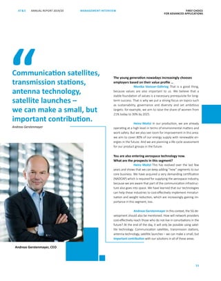 FIRST CHOICE
FOR ADVANCED APPLICATIONS
ANNUAL REPORT 2019/20AT S
25
MANAGEMENT INTERVIEW
The young generation nowadays increasingly chooses
employers based on their value profile …
Monika Stoisser-Göhring That is a good thing,
because values are also important to us. We believe that a
­stable foundation of values is a necessary prerequisite for long-
term success. That is why we put a strong focus on topics such
as sustainability, governance and diversity and set ambitious
targets: for example, we aim to raise the share of women from
21% today to 30% by 2025.
Heinz Moitzi In our production, we are already
operating at a high level in terms of environmental matters and
work safety. But we also see room for improvement in this area:
we aim to cover 80% of our energy supply with renewable en-
ergies in the future. And we are planning a life cycle assessment
for our product groups in the future.
You are also entering aerospace technology now.
What are the prospects in this segment?
Heinz Moitzi This has evolved over the last few
years and shows that we can keep adding “new” segments to our
core business. We have acquired a very demanding certification
(NADCAP) which is required for supplying the aerospace industry,
because we are aware that part of the communication infrastruc-
ture also goes into space. We have learned that our technologies
can help these industries to cost-effectively implement miniatur-
isation and weight reduction, which are increasingly gaining im-
portance in this segment, too.
Andreas Gerstenmayer In this context, the 5G de-
velopment should also be mentioned. How will network providers
cost-effectively reach those who do not live in conurbations in the
future? At the end of the day, it will only be possible using satel-
lite technology. Communication satellites, transmission stations,
antenna technology, satellite launches – we can make a small, but
important contribution with our solutions in all of these areas.
Communication satellites,
transmission stations,
antenna technology,
satellite launches –
we can make a small, but
important contribution.
“
Andreas Gerstenmayer, CEO
Andreas Gerstenmayer
 