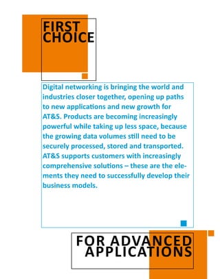 Digital networking is bringing the world and
­industries closer together, opening up paths
to new applications and new growth for
AT&S. Products are becoming increasingly
powerful while taking up less space, because
the growing data volumes still need to be
securely processed, stored and transported.
AT&S ­supports customers with increasingly
­comprehensive solutions – these are the ele-
ments they need to successfully develop their
business models.
FIRST
CHOICE
FOR ADVANCED
APPLICATIONS
 