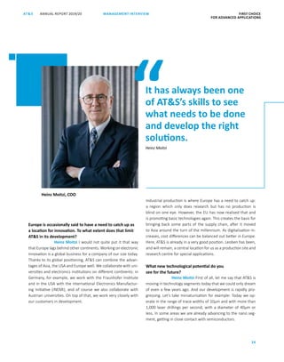 ANNUAL REPORT 2019/20AT S FIRST CHOICE
FOR ADVANCED APPLICATIONS
26
MANAGEMENT INTERVIEW
Europe is occasionally said to have a need to catch up as
a location for innovation. To what extent does that limit
ATS in its development?
Heinz Moitzi I would not quite put it that way
that Europe lags behind other continents. Working on electronic
innovation is a global business for a company of our size today.
Thanks to its global positioning, ATS can combine the advan-
tages of Asia, the USA and Europe well. We collaborate with uni-
versities and electronics institutions on different continents: in
Germany, for example, we work with the Fraunhofer Institute
and in the USA with the International Electronics Manufactur-
ing Initiative (iNEMI), and of course we also collaborate with
­Austrian universities. On top of that, we work very closely with
our customers in development.
Industrial production is where Europe has a need to catch up:
a region which only does research but has no production is
blind on one eye. However, the EU has now realised that and
is promoting basic technologies again. This creates the basis for
bringing back some parts of the supply chain, after it moved
to Asia around the turn of the millennium. As digitalisation in-
creases, cost differences can be balanced out better in Europe.
Here, ATS is already in a very good position. Leoben has been,
and will remain, a central location for us as a production site and
research centre for special applications.
What new technological potential do you
see for the future?
Heinz Moitzi First of all, let me say that ATS is
moving in technology segments today that we could only dream
of even a few years ago. And our development is rapidly pro-
gressing. Let’s take miniaturisation for example: Today we op-
erate in the range of trace widths of 10μm and with more than
1,000 laser drillings per second, with a diameter of 40μm or
less. In some areas we are already advancing to the nano seg-
ment, getting in close contact with semiconductors.
It has always been one
of ATS’s skills to see
what needs to be done
and develop the right
solutions.
Heinz Moitzi, COO
Heinz Moitzi
“
 