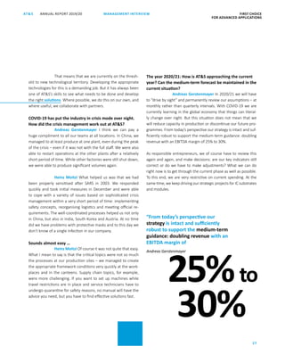FIRST CHOICE
FOR ADVANCED APPLICATIONS
ANNUAL REPORT 2019/20AT S
27
MANAGEMENT INTERVIEW
That means that we are currently on the thresh-
old to new technological territory. Developing the appropriate
technologies for this is a demanding job. But it has always been
one of ATS’s skills to see what needs to be done and develop
the right solutions. Where possible, we do this on our own, and
where useful, we collaborate with partners.
COVID-19 has put the industry in crisis mode over night.
How did the crisis management work out at ATS?
Andreas Gerstenmayer I think we can pay a
huge compliment to all our teams at all locations. In China, we
managed to at least produce at one plant, even during the peak
of the crisis – even if it was not with the full staff. We were also
able to restart operations at the other plants after a relatively
short period of time. While other factories were still shut down,
we were able to produce significant volumes again.
Heinz Moitzi What helped us was that we had
been properly sensitised after SARS in 2003. We responded
quickly and took initial measures in December and were able
to cope with a variety of issues based on sophisticated crisis
management within a very short period of time: implementing
safety concepts, reorganising logistics and meeting official re-
quirements. The well-coordinated processes helped us not only
in China, but also in India, South Korea and Austria. At no time
did we have problems with protective masks and to this day we
don’t know of a single infection in our company.
Sounds almost easy …
Heinz Moitzi Of course it was not quite that easy.
What I mean to say is that the critical topics were not so much
the processes at our production sites – we managed to create
the appropriate framework conditions very quickly at the work-
places and in the canteens. Supply chain topics, for example,
were more challenging. If you want to set up machines while
travel restrictions are in place and service technicians have to
undergo quarantine for safety reasons, no manual will have the
advice you need, but you have to find effective solutions fast.
The year 2020/21: How is ATS approaching the current
year? Can the medium-term forecast be maintained in the
current situation?
Andreas Gerstenmayer In 2020/21 we will have
to “drive by sight” and permanently review our assumptions – at
monthly rather than quarterly intervals. With COVID-19 we are
currently learning in the global economy that things can literal-
ly change over night. But this situation does not mean that we
will reduce capacity in production or discontinue our future pro-
grammes. From today’s perspective our strategy is intact and suf-
ficiently robust to support the medium-term guidance: doubling
revenue with an EBITDA margin of 25% to 30%.
As responsible entrepreneurs, we of course have to review this
again and again, and make decisions: are our key indicators still
correct or do we have to make adjustments? What we can do
right now is to get through the current phase as well as possible.
To this end, we are very restrictive on current spending. At the
same time, we keep driving our strategic projects for IC substrates
and modules.
“From today’s perspective our
strategy is intact and sufficiently
robust to support the medium-term
guidance: doubling revenue with an
EBITDA margin of
Andreas Gerstenmayer
25%to
30%
 