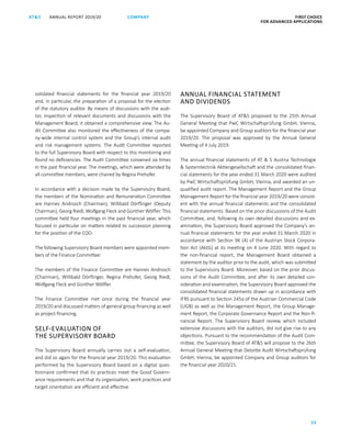 FIRST CHOICE
FOR ADVANCED APPLICATIONS
ANNUAL REPORT 2019/20AT S
33
COMPANY
solidated financial statements for the financial year 2019/20
and, in particular, the preparation of a proposal for the election
of the statutory auditor. By means of discussions with the audi-
tor, inspection of relevant documents and discussions with the
Management Board, it obtained a comprehensive view. The Au-
dit Committee also monitored the effectiveness of the compa-
ny-wide internal control system and the Group’s internal audit
and risk management systems. The Audit Committee reported
to the full Supervisory Board with respect to this monitoring and
found no deficiencies. The Audit Committee convened six times
in the past financial year. The meetings, which were attended by
all committee members, were chaired by Regina Prehofer.
In accordance with a decision made by the Supervisory Board,
the members of the Nomination and Remuneration Committee
are Hannes Androsch (Chairman), Willibald Dörflinger (Deputy
Chairman), Georg Riedl, Wolfgang Fleck and Günther Wölfler. This
committee held four meetings in the past financial year, which
focused in particular on matters related to succession planning
for the position of the COO.
The following Supervisory Board members were appointed mem-
bers of the Finance Committee:
The members of the Finance Committee are Hannes Androsch
(Chairman), Willibald Dörflinger, Regina Prehofer, Georg Riedl,
Wolfgang Fleck and Günther Wölfler.
The Finance Committee met once during the financial year
2019/20 and discussed matters of general group financing as well
as project financing.
SELF-EVALUATION OF
THE SUPERVISORY BOARD
The Supervisory Board annually carries out a self-evaluation,
and did so again for the financial year 2019/20. This evaluation
performed by the Supervisory Board based on a digital ques-
tionnaire confirmed that its practices meet the Good Govern-
ance requirements and that its organisation, work practices and
target orientation are efficient and effective.
ANNUAL FINANCIAL STATEMENT
AND DIVIDENDS
The Supervisory Board of ATS proposed to the 25th Annual
General Meeting that PwC Wirtschaftsprüfung GmbH, Vienna,
be appointed Company and Group auditors for the financial year
2019/20. The proposal was approved by the Annual General
Meeting of 4 July 2019.
The annual financial statements of AT  S Austria Technologie
 Systemtechnik Aktiengesellschaft and the consolidated finan-
cial statements for the year ended 31 March 2020 were audited
by PwC Wirtschaftsprüfung GmbH, Vienna, and awarded an un-
qualified audit report. The Management Report and the Group
Management Report for the financial year 2019/20 were consist-
ent with the annual financial statements and the consolidated
financial statements. Based on the prior discussions of the Audit
Committee, and, following its own detailed discussions and ex-
amination, the Supervisory Board approved the Company’s an-
nual financial statements for the year ended 31 March 2020 in
accordance with Section 96 (4) of the Austrian Stock Corpora-
tion Act (AktG) at its meeting on 4 June 2020. With regard to
the non-financial report, the Management Board obtained a
statement by the auditor prior to the audit, which was submitted
to the Supervisory Board. Moreover, based on the prior discus-
sions of the Audit Committee, and after its own detailed con-
sideration and examination, the Supervisory Board approved the
consolidated financial statements drawn up in accordance with
IFRS pursuant to Section 245a of the Austrian Commercial Code
(UGB) as well as the Management Report, the Group Manage-
ment Report, the Corporate Governance Report and the Non-fi-
nancial Report. The Supervisory Board review, which included
extensive discussions with the auditors, did not give rise to any
objections. Pursuant to the recommendation of the Audit Com-
mittee, the Supervisory Board of ATS will propose to the 26th
Annual General Meeting that Deloitte Audit Wirtschaftsprüfung
GmbH, Vienna, be appointed Company and Group auditors for
the financial year 2020/21.
 