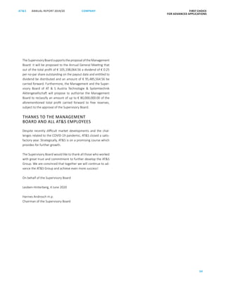 ANNUAL REPORT 2019/20AT S FIRST CHOICE
FOR ADVANCED APPLICATIONS
34
COMPANY
TheSupervisoryBoardsupportstheproposaloftheManagement
Board: it will be proposed to the Annual General Meeting that
out of the total profit of € 105,198,064.56 a dividend of € 0.25
per no-par share outstanding on the payout date and entitled to
dividend be distributed and an amount of € 95,485,564.56 be
carried forward. Furthermore, the Management and the Super­
visory Board of AT  S Austria Technologie  Systemtechnik
Aktiengesellschaft will propose to authorise the Management
Board to reclassify an amount of up to € 80,000,000.00 of the
aforementioned total profit carried forward to free reserves,
subject to the approval of the Supervisory Board.
THANKS TO THE MANAGEMENT
BOARD AND ALL ATS EMPLOYEES
Despite recently difficult market developments and the chal-
lenges related to the COVID-19 pandemic, ATS closed a satis-
factory year. Strategically, ATS is on a promising course which
provides for further growth.
The Supervisory Board would like to thank all those who worked
with great trust and commitment to further develop the ATS
Group. We are convinced that together we will continue to ad-
vance the ATS Group and achieve even more success!
On behalf of the Supervisory Board
Leoben-Hinterberg, 4 June 2020
Hannes Androsch m.p.
Chairman of the Supervisory Board
 