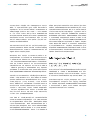 ANNUAL REPORT 2019/20AT S FIRST CHOICE
FOR ADVANCED APPLICATIONS
36
COMPANY
innovation revenue rate (IRR), with a 10% weighting. The inclusion
of IRR is of major importance in giving variable remuneration a
long-term focus because innovation strength – the development of
new technologies, products or product types – is a crucial factor for
the future business success of the Group. It can also be measured
reliably. IRR represents the share of total revenue generated from
technologically innovative products introduced in the past three
years. The three-year reference period provides a long-term com-
ponent of variable remuneration.
The combination of short-term and long-term incentive pro-
grammes promotes the desired long-term, sustainable steering
effect over several years while at the same time accentuating the
targeted dynamic company growth.
Management Board members are contractually entitled to ter-
mination benefits in accordance with the Salaried Employees
Act, applied mutatis mutandis (“old system for severance pay”),
if their appointments are terminated. As a result, severance pay-
ments may exceed the amount of two annual remunerations
in exceptional cases. The same could also apply in the event of
a premature termination of a Management Board member’s
appointment by the respective Board member for reasonable
cause, or where the function becomes obsolete for legal reasons.
The contracts of all members of the Management Board in-
clude a “Change of Control” clause, which defines the benefits
related to the termination of the Management Board appoint-
ment as a result of a change of control. A change of control
exists in the event that a shareholder has obtained control of
the company in accordance with Section 22 of the Austrian
Takeover Act (ÜbG), or the company has been merged with
a non-Group legal entity, unless the value of the other legal
entity amounts to less than 50% of the value of the company
according to the agreed exchange ratio.
In the event of a change of control, the Management Board
member is entitled to resign for good cause and to terminate
the Management Board contract within a defined period of time
(“special termination right”). If the special termination right is
exercised or the Management Board contract is terminated by
mutual agreement within six months of the change of control,
the Management Board member is entitled to the payment of
his/her remuneration entitlements for the remaining term of this
contract, however, for a maximum of three annual gross salaries.
Other remuneration components shall not be included in the cal-
culation of the amount of the severance payment and shall be
excluded from it. If a termination benefit has been agreed in the
Management Board contract, the Management Board member
is also entitled to this termination benefit in the event the spe-
cial termination right is exercised or the Management Board con-
tract is terminated by mutual consent in the event of a change of
control. Beyond that, there are no entitlements. The agreement
of such a contract clause is considered market standard by the
Nomination and Remuneration Committee and serves to ensure
that Management Board members exercise their tasks in the best
interests of the company in such situations.
Management Board
COMPOSITION, WORKING PRACTICES
AND ORGANISATION
As of 31 March 2020, the Management Board consisted of ­Andreas
Gerstenmayer as Chairman of the Management Board (CEO),
­Monika Stoisser-Göhring as Chief Financial Officer (CFO) and Depu-
ty Chairwoman, and Heinz Moitzi as Chief Operating Officer (COO).
As a collective executive body, the Management Board is jointly
responsible for the management of the company. In addition to
the collective responsibility, each Management Board member
is also responsible for defined areas of business. The assigned
corporate functions are shown in the table.
 