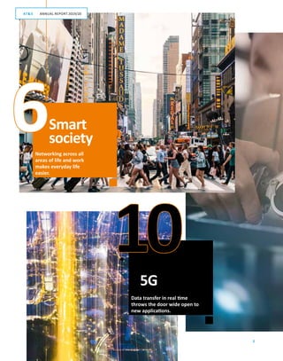 2
10
6Networking across all
areas of life and work
makes everyday life
easier.
Data transfer in real time
throws the door wide open to
new applications.
Smart
society
5G
GESCHÄFTSBERICHT 2019/20AT S
ANNUAL REPORT 2019/20AT S
 