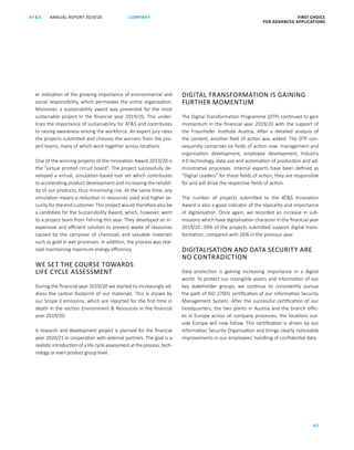 FIRST CHOICE
FOR ADVANCED APPLICATIONS
ANNUAL REPORT 2019/20AT S
61
COMPANY
DIGITAL TRANSFORMATION IS GAINING
FURTHER MOMENTUM
The Digital Transformation Programme (DTP) continued to gain
momentum in the financial year 2019/20 with the support of
the Fraunhofer Institute Austria. After a detailed analysis of
the content, another field of action was added. The DTP con-
sequently comprises six fields of action now: management and
organisation development, employee development, Industry
4.0 technology, data use and automation of production and ad-
ministrative processes. Internal experts have been defined as
“Digital Leaders” for these fields of action; they are responsible
for and will drive the respective fields of action.
The number of projects submitted to the ATS Innovation
Award is also a good indicator of the topicality and importance
of digitalisation. Once again, we recorded an increase in sub-
missions which have digitalisation character in the financial year
2019/20. 39% of the projects submitted support digital trans­
formation, compared with 26% in the previous year.
DIGITALISATION AND DATA SECURITY ARE
NO CONTRADICTION
Data protection is gaining increasing importance in a digital
world. To protect our intangible assets and information of our
key stakeholder groups, we continue to consistently pursue
the path of ISO 27001 certification of our Information Security
Management System. After the successful certification of our
headquarters, the two plants in Austria and the branch offic-
es in Europe across all company processes, the locations out-
side Europe will now follow. This certification is driven by our
Information Security Organisation and brings clearly noticeable
improvements in our employees’ handling of confidential data.
er indication of the growing importance of environmental and
social responsibility, which permeates the entire organisation.
Moreover, a sustainability award was presented for the most
sustainable project in the financial year 2019/20. This under-
lines the importance of sustainability for ATS and contributes
to raising awareness among the workforce. An expert jury rates
the projects submitted and chooses the winners from the pro-
ject teams, many of which work together across locations.
One of the winning projects of the Innovation Award 2019/20 is
the “virtual printed circuit board”. The project successfully de-
veloped a virtual, simulation-based tool set which contributes
to accelerating product development and increasing the reliabil-
ity of our products, thus minimising risk. At the same time, any
simulation means a reduction in resources used and higher se-
curity for the end customer. This project would therefore also be
a candidate for the Sustainability Award, which, however, went
to a project team from Fehring this year. They developed an in-
expensive and efficient solution to prevent waste of resources
caused by the carryover of chemicals and valuable materials
such as gold in wet processes. In addition, the process was real-
ised maintaining maximum energy efficiency.
WE SET THE COURSE TOWARDS
LIFE CYCLE ASSESSMENT
During the financial year 2019/20 we started to increasingly ad-
dress the carbon footprint of our materials. This is shown by
our Scope 3 emissions, which are reported for the first time in
depth in the section Environment  Resources in the financial
year 2019/20.
A research and development project is planned for the financial
year 2020/21 in cooperation with external partners. The goal is a
realistic introduction of a life cycle assessment at the process, tech-
nology or even product group level.
 