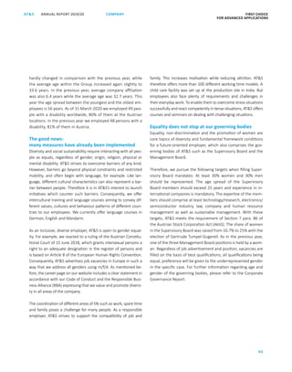 FIRST CHOICE
FOR ADVANCED APPLICATIONS
ANNUAL REPORT 2019/20AT S
65
COMPANY
hardly changed in comparison with the previous year, while
the average age within the Group increased again slightly to
33.6 years. In the previous year, average company affiliation
was also 6.4 years while the average age was 32.7 years. This
year the age spread between the youngest and the oldest em-
ployees is 56 years. As of 31 March 2020 we employed 49 peo-
ple with a disability worldwide, 80% of them at the Austrian
locations. In the previous year we employed 48 persons with a
disability, 81% of them in Austria.
The good news:
many measures have already been implemented
Diversity and social sustainability require interacting with all peo-
ple as equals, regardless of gender, origin, religion, physical or
mental disability. ATS strives to overcome barriers of any kind.
However, barriers go beyond physical constraints and restricted
mobility, and often begin with language, for example. Like lan-
guage, different cultural characteristics can also represent a bar-
rier between people. Therefore it is in ATS’s interest to launch
initiatives which counter such barriers. Consequently, we offer
intercultural training and language courses aiming to convey dif-
ferent values, cultures and behaviour patterns of different coun-
tries to our employees. We currently offer language courses in
German, English and Mandarin.
As an inclusive, diverse employer, ATS is open to gender equal-
ity. For example, we reacted to a ruling of the Austrian Constitu-
tional Court of 15 June 2018, which grants intersexual persons a
right to an adequate designation in the register of persons and
is based on Article 8 of the European Human Rights Convention.
Consequently, ATS advertises job vacancies in Europe in such a
way that we address all genders using m/f/d. As mentioned be-
fore, the career page on our website includes a clear statement in
accordance with our Code of Conduct and the Responsible Busi-
ness Alliance (RBA) expressing that we value and promote diversi-
ty in all areas of the company.
The coordination of different areas of life such as work, spare time
and family poses a challenge for many people. As a responsible
employer, ATS strives to support the compatibility of job and
family. This increases motivation while reducing attrition. ATS
therefore offers more than 100 different working time models. A
child care facility was set up at the production site in India. But
employees also face plenty of requirements and challenges in
their everyday work. To enable them to overcome stress situations
successfully and react competently in tense situations, ATS offers
courses and seminars on dealing with challenging situations.
Equality does not stop at our governing bodies
Equality, non-discrimination and the promotion of women are
core topics of diversity and fundamental framework conditions
for a future-oriented employer, which also comprises the gov-
erning bodies of ATS such as the Supervisory Board and the
Management Board.
Therefore, we pursue the following targets when filling Super-
visory Board mandates: At least 30% women and 30% men
should be represented. The age spread of the Supervisory
Board members should exceed 25 years and experience in in-
ternational companies is mandatory. The expertise of the mem-
bers should comprise at least technology/research, electronics/
semiconductor industry, law, company and human resource
management as well as sustainable management. With these
targets, ATS meets the requirement of Section 7 para. 86 of
the Austrian Stock Corporation Act (AktG). The share of women
in the Supervisory Board was raised from 16.7% to 25% with the
election of Gertrude Tumpel-Gugerell. As in the previous year,
one of the three Management Board positions is held by a wom-
an. Regardless of job advertisement and position, vacancies are
filled on the basis of best qualifications; all qualifications being
equal, preference will be given to the underrepresented gender
in the specific case. For further information regarding age and
gender of the governing bodies, please refer to the Corporate
Governance Report.
 