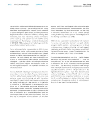 FIRST CHOICE
FOR ADVANCED APPLICATIONS
ANNUAL REPORT 2019/20AT S
69
COMPANY
The site in India also focuses on maximum protection of the em-
ployees, which starts with a special seating order and halving
the number of passengers on the company busses. In addition
to specific seating rules at the canteen, mandatory face masks,
the provision of hand sanitiser and continuous cleaning of en-
trance areas, door knobs and working surfaces, an emergency
service was set up, which is on call round the clock for corona-
virus emergencies. If an employee were to be tested positive
for COVID-19, ATS would pay for all medical expenses for the
person affected and their family members.
Thanks to these and other measures taken by ATS the com-
pany already had positive media coverage, pointing out the ex-
emplary approach, extensive protective measures and the early
response of ATS to the challenges arising from the COVID-19
pandemic. The strong cohesion and great cooperation across
locations is underpinned by ATS’s internal communication
campaign ALL.TOGETHER.STRONG. The campaign supports the
cohesion across plants and gives the employees insights into
how the respective sites cope with production operations and
virtual collaboration.
However, the health and safety of our employees is also an im-
portant focus in normal operations. Personal protective equip-
ment from safety glasses to coats and safety shoes, noise meas-
urements, annual fire drills, training and safety instructions
especially with respect to dealing with dangerous substances,
and regular breaks are only a few examples of the high safe-
ty standards at all ATS locations. For employees who spend
a large part of their everyday work sitting, a healthy, intact
musculoskeletal system is important. Sitting for hours without
any physical activity may increase the risk of cardiovascular dis-
eases or osteoporosis. ATS promotes employees’ sports and
community activities including tennis tournaments, biking and
skiing trips or participation in various business runs. This helps
minimise physical and psychological stress and maintain good
health. In coordination with the plant management, the works
council offers health days at the Austrian sites. The offer rang-
es from various examinations such as lung function, eyesight,
hearing, or measuring blood sugar levels and blood pressure to
free-of-charge vaccinations such as TBE.
ATS India also supported the participation of 119 employees
in a running event, promoting team spirit and sports activities
among the staff. In addition, a wellness programme for female
employees, stress management training and health-support-
ing activities were held in the last financial year. Annual health
checks and financial support in case of hospitalisation are also
offered for employees at ATS’s plant in South Korea.
Occupational accidents declined from 3.1 to 2.5, while the aver-
age monthly days lost were nearly halved from 11.2 in the pre-
vious year to 6.2. At 0.9%, the rate of absences was also down
on the previous year. No fatal accident occurred throughout the
Group. This is a sign of a working occupational safety manage-
ment and a high awareness level among employees. However,
occupational accidents cannot be fully prevented. Even the
slightest inattention may have a major effect. We continuously
work on protecting our employees’ health and on preventing
work-related stress and occupational accidents as far as possi-
ble. All work safety indicators are location-related and include
contract workers. Occupational accidents do not include acci-
dents on the way to and from the workplace.
 