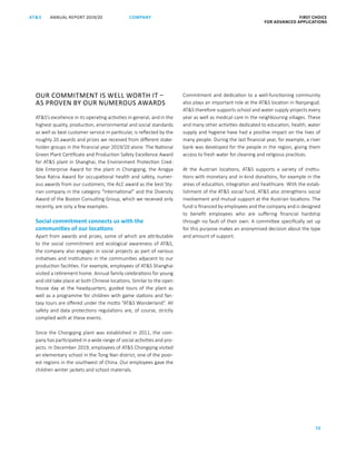 ANNUAL REPORT 2019/20AT S FIRST CHOICE
FOR ADVANCED APPLICATIONS
70
COMPANY
OUR COMMITMENT IS WELL WORTH IT –
AS PROVEN BY OUR NUMEROUS AWARDS
ATS’s excellence in its operating activities in general, and in the
highest quality, production, environmental and social standards
as well as best customer service in particular, is reflected by the
roughly 20 awards and prizes we received from different stake-
holder groups in the financial year 2019/20 alone. The National
Green Plant Certificate and Production Safety Excellence Award
for ATS plant in Shanghai, the Environment Protection Cred-
ible Enterprise Award for the plant in Chongqing, the Arogya
Seva Ratna Award for occupational health and safety, numer-
ous awards from our customers, the ALC award as the best Sty-
rian company in the category “International” and the Diversity
Award of the Boston Consulting Group, which we received only
recently, are only a few examples.
Social commitment connects us with the
communities of our locations
Apart from awards and prizes, some of which are attributable
to the social commitment and ecological awareness of ATS,
the company also engages in social projects as part of various
initiatives and institutions in the communities adjacent to our
production facilities. For example, employees of ATS Shanghai
visited a retirement home. Annual family celebrations for young
and old take place at both Chinese locations. Similar to the open
house day at the headquarters, guided tours of the plant as
well as a programme for children with game stations and fan-
tasy tours are offered under the motto “ATS Wonderland”. All
safety and data protections regulations are, of course, strictly
complied with at these events.
Since the Chongqing plant was established in 2011, the com­
pany has participated in a wide range of social activities and pro-
jects. In December 2019, employees of ATS Chongqing visited
an elementary school in the Tong Nan district, one of the poor-
est regions in the southwest of China. Our employees gave the
children winter jackets and school materials.
Commitment and dedication to a well-functioning community
also plays an important role at the ATS location in Nanjangud.
ATS therefore supports school and water supply projects every
year as well as medical care in the neighbouring villages. These
and many other activities dedicated to education, health, water
supply and hygiene have had a positive impact on the lives of
many people. During the last financial year, for example, a river
bank was developed for the people in the region, giving them
access to fresh water for cleaning and religious practices.
At the Austrian locations, ATS supports a variety of institu-
tions with monetary and in-kind donations, for example in the
areas of education, integration and healthcare. With the estab-
lishment of the ATS social fund, ATS also strengthens social
involvement and mutual support at the Austrian locations. The
fund is financed by employees and the company and is designed
to benefit employees who are suffering financial hardship
through no fault of their own. A committee specifically set up
for this purpose makes an anonymised decision about the type
and amount of support.
 