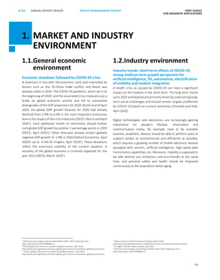 80
GROUP MANAGEMENT REPORTANNUAL REPORT 2019/20AT S FIRST CHOICE
FOR ADVANCED APPLICATIONS
ATS ANNUAL REPORT 2019 /20 GROUP MANAGEMENT REPORT FIRST CHOICE
FOR ADVANCED APPLICATIONS
2
1.1.General economic
environment
Economic slowdown followed by COVID-19 crisis
A downturn in line with the economic cycle and intensified by
factors such as the US-China trade conflict and Brexit was
already visible in 2019. The COVID-19 pandemic, which set in at
the beginning of 2020, and the associated crisis measures put a
brake on global economic activity and led to substantial
downgrades of the GDP projections for 2020. By the end of April
2020, the global GDP growth forecast for 2020 had already
declined from 2.9% to 0.4% in the most important economies
due to the impact of the crisis measures (OECD, March and April
20201
). Each additional month of restrictions should further
curb global GDP growth by another 2 percentage points in 2020
(OECD, April 20202
). Other forecasts already project globally
negative GDP growth of -2.8% in 2020 (Oxford Economics, April
20203
) up to -4.2% (IC Insights, April 20204
). These deviations
reflect the enormous volatility of the current situation. A
recovery of the global economy is currently expected for the
year 2021 (OECD, March 20205
).
1
OECD Economic Outlook, Interim Report March 2020, OECD Publishing, Paris,
https://doi.org/10.1787/7969896b-en.
“OECD updates G20 summit on outlook for global economy”, April 2020,
http://www.oecd.org/newsroom/oecd-updates-g20-summit-on-outlook-for-global-economy.htm
2
“OECD updates G20 summit on outlook for global economy”, April 2020,
http://www.oecd.org/newsroom/oecd-updates-g20-summit-on-outlook-for-global-economy.htm
1.2.Industry environment
Industry trends: short-term effects of COVID-19,
strong medium-term growth perspective for
artificial intelligence, 5G, automation, electrification
of mobility and module integration
A health crisis as caused by COVID-19 can have a significant
impact on the markets in the short term. The long-term trends
up to 2025 and beyond are primarily driven by overcoming long-
term social challenges and should remain largely unaffected
by COVID-19 based on current estimates (Prismark and Yole,
April 2020).
Digital technologies and electronics are increasingly gaining
importance for people’s lifestyle. Information and
communication media, for example, have to be available
anytime, anywhere; devices should be able to perform tasks to
support people as autonomously and efficiently as possible,
which requires a growing number of mobile electronic devices
equipped with sensors, artificial intelligence, high-speed data
transmission capabilities, etc. Moreover, mobility is supposed to
be safe without any limitations and eco-friendly at the same
time, and personal safety and health should be improved
continuously as the population keeps aging.
3
Oxford Economics World Economic Prospects (April 2020),
http://resources.oxfordeconomics.com/world-economic-prospects-executive-summary
4
IC Insights, McClean Report update, April 2020.
5
OECD Economic Outlook, Interim Report March 2020, OECD Publishing, Paris,
https://doi.org/10.1787/7969896b-en.
1. MARKET AND INDUSTRY
ENVIRONMENT
 