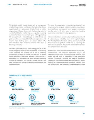 81
GROUP MANAGEMENT REPORT FIRST CHOICE
FOR ADVANCED APPLICATIONS
ANNUAL REPORT 2019/20AT SATS ANNUAL REPORT 2019/20 GROUP MANAGEMENT REPORT FIRST CHOICE
FOR ADVANCED APPLICATIONS
3
The smallest possible mobile devices such as smartphones,
smartwatches, wireless earphones and virtual reality glasses
support people in a wide variety of tasks. Thanks to mobile
diagnostics and therapy devices, it is also becoming easier to
monitor health better. In all of this, users expect an increasing
number of functions on ever-smaller space with longer battery
life to support such a mobile lifestyle. As mobile devices are
getting smaller, have more additional functions per device and
require more battery space for longer battery life,
“miniaturisation” of the electronics contained in the device is
becoming a necessity.
While the cycles of developing and launching products on the
market are getting shorter, quality requirements are increasing
at the same time. This challenge can be met by combining
predeveloped, multiple-use system parts with one or several
system functions in electronic modules (“modularisation”).
Examples of such modules include sensor modules, computing
or artificial intelligence (AI) modules, storage modules, and
radio frequency (RF) modules for wireless communication and
data transmission.
The trend of modularisation increasingly manifests itself not
only in consumer, computer and communication products such
as smartphones, smartwatches, smart speakers, notebooks,
etc. but also in all other areas of electronics including
automotive, industrial and medical applications.
Interconnect solutions consisting of printed circuit boards and
IC substrates using embedding as one of the key technologies
for the integration of modules with a growing number of
functions make a significant contribution to supporting the
trend of modularisation. They shorten electrical lines between
the components and save space.
Printed circuit boards and interconnect solutions for consumer,
communication and computer applications (“CCC”) are
additionally subject to the necessity to provide minimum trace
widths for high levels of integration in large production
volumes. Automotive, industrial and medical applications
(“AIM”) use high-end technologies with reduced trace widths
from CCC as a platform for further innovation. The focus is on
the introduction of new materials (e.g. high-frequency printed
US$ 546 BILLION
SMARTPHONE
US$ 2,831 BILLION
SMART AUTOMOTIVE
US$ 13 BILLION
HEALTHCARE
US$ 40 BILLION
AUGMENTED REALITY
VIRTUAL REALITY
US$ 180 BILLION
INDUSTRY 4.0
MARKET SIZE BY APPLICATION
2025
Source: Yole, ATS Analysis (April 2020)
US$ 17 BILLION
ARTIFICIAL INTELLIGENCE
MACHINE LEARNING
US$ 58 BILLION
5G BASE STATION
US$ 125 BILLION
DATA CENTRES
+
INCLUDING 70 %
5G SMARTPHONES
 
