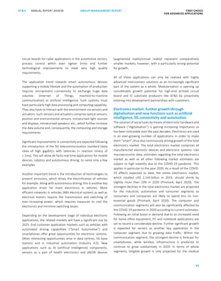 82
GROUP MANAGEMENT REPORTANNUAL REPORT 2019/20AT S FIRST CHOICE
FOR ADVANCED APPLICATIONS
ATS ANNUAL REPORT 2019/20 GROUP MANAGEMENT REPORT FIRST CHOICE
FOR ADVANCED APPLICATIONS
4
circuit boards for radar applications in the automotive sector),
process control within even tighter limits and further
technological improvements to meet very high quality
requirements.
The application trend towards smart autonomous devices
supporting a mobile lifestyle and the automation of production
requires omnipresent connectivity to exchange huge data
volumes (Internet of Things, machine-to-machine
communication) or artificial intelligence. Such systems must
have particularly high data processing and computing capability.
They also have to interact with the environment via sensors and
actuators. Such sensors and actuators comprise optical sensors,
position and environmental sensors, miniaturised light sources
and displays, miniaturised speakers, etc., which further increase
the data volume and, consequently, the computing and storage
requirements.
Significant improvements in connectivity are expected following
the introduction of the 5G telecommunication standard (data
rates of high gigabit/s with latencies (= reaction times) of
 1ms). This will allow de facto real time applications for mobile
devices, robotics and autonomous driving, to name only a few
examples.
Another important trend is the introduction of technologies to
prevent emissions, which drives the electrification of vehicles
for example. Along with autonomous driving, this is another key
application driver for more electronics in vehicles. More
efficient networks in vehicles (48V electrical system) as well as
electrical motors require the transmission and switching of
ever-increasing power, which requires measures to cool the
electronics and minimise switching losses.
Depending on the development stage of individual electronic
applications, the related markets will have a significant size by
2025. End customer application markets such as vehicles with
automated driving capabilities (“Smart Automotive”) and
smartphones offer great opportunities for electronic systems.
Other interesting opportunities arise in data centres, 5G base
stations and in industrial automation (Industry 4.0). New
applications such as AI (artificial intelligence) components,
sensors as a part of health electronics and AR/VR devices
(augmented reality/virtual reality) represent comparatively
smaller markets, however, with a particularly strong potential
for growth.
All of these applications can only be realised with highly
advanced interconnect solutions as an increasingly significant
part of the system as a whole. Modularisation is opening up
considerable growth potential for high-end printed circuit
board and IC substrate producers like ATS by proactively
entering into development partnerships with customers.
Electronics market: further growth through
digitalisation and new functions such as artificial
intelligence, 5G connectivity and automation
The solution of social tasks by means of electronic hardware and
software (“digitalisation”) is gaining increasing importance as
has been noticeable over the past decades. Electronics are used
in an ever-growing number of applications in order to make
them “smart”, thus also continuously driving growth of the total
electronics market. The total electronics market comprises all
manufactured electronic devices and electronic systems. Like
macroeconomic data, estimates regarding the total electronics
market as well as all other following market estimates are
subject to high volatility due to the COVID-19 pandemic. This
applies in particular to the year 2020. As a result of the COVID-
19 effects expected to date, the entire electronics market,
which totalled US$ 2,143 billion in 2019, should shrink by
slightly more than 10% in 2020 (Prismark, April 2020). The
strongest declines in the total electronics market are projected
for the industrial, automotive and consumer segments as
consumers and companies are likely to spend less on non-
essential goods (Prismark, April 2020). The computer and
communication segments will also be significantly affected by
the COVID-19 pandemic in 2020 according to current estimates.
Following an initial boost in demand due to an increased need
for home office equipment, PC and notebook applications are
set to record a considerable decline. Further significant growth
is expected for servers as another key application in the
computer segment due to growing data traffic. Within the
communication segment, the strongest decline is forecast for
smartphones, while wireless infrastructure is predicted to
continue to grow substantially in 2020. In terms of whole
segments, tangible growth is only projected for the medical
 