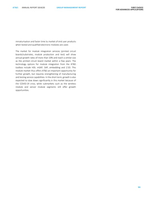 86
GROUP MANAGEMENT REPORTANNUAL REPORT 2019/20AT S FIRST CHOICE
FOR ADVANCED APPLICATIONS
ATS ANNUAL REPORT 2019/20 GROUP MANAGEMENT REPORT FIRST CHOICE
FOR ADVANCED APPLICATIONS
8
miniaturisation and faster time to market of end user products
when tested and qualified electronic modules are used.
The market for module integration services (printed circuit
boards/substrates, module production and test) will show
annual growth rates of more than 10% and reach a similar size
as the printed circuit board market within a few years. The
technology options for module integration from the ATS
toolbox include HDI, mSAP, SAP, embedding and 2.5D. This
module market thus offers ATS an important opportunity for
further growth, but requires strengthening of manufacturing
and testing service capabilities. In the short term, growth is also
expected to slow down significantly in this market because of
the COVID-19 crisis, while submarkets such as the wireless
module and sensor module segments still offer growth
opportunities.
 