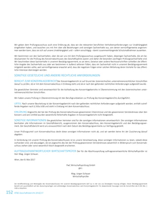 152 ATS Geschäftsbericht 2016/17134ATS Geschäftsbericht 2016/17
Wir geben dem Prüfungsausschuss auch eine Erklärung ab, dass wir die relevanten beruflichen Verhaltensanforderungen zur Unabhängigkeit
eingehalten haben, und tauschen uns mit ihm über alle Beziehungen und sonstigen Sachverhalte aus, von denen vernünftigerweise angenom-
men werden kann, dass sie sich auf unsere Unabhängigkeit und – sofern einschlägig – damit zusammenhängende Schutzmaßnahmen auswirken.
Wir bestimmen von den Sachverhalten, über die wir uns mit dem Prüfungsausschuss ausgetauscht haben, diejenigen Sachverhalte, die am be-
deutsamsten für die Prüfung des Konzernabschlusses des Geschäftsjahres waren und daher die besonders wichtigen Prüfungssachverhalte sind.
Wir beschreiben diese Sachverhalte in unserem Bestätigungsvermerk, es sei denn, Gesetze oder andere Rechtsvorschriften schließen die öffent-
liche Angabe des Sachverhalts aus oder wir bestimmen in äußerst seltenen Fällen, dass ein Sachverhalt nicht in unserem Bestätigungsvermerk
mitgeteilt werden sollte, weil vernünftigerweise erwartet wird, dass die negativen Folgen einer solchen Mitteilung deren Vorteile für das öffent-
liche Interesse übersteigen würden.
SONSTIGE GESETZLICHE UND ANDERE RECHTLICHE ANFORDERUNGEN
BERICHT ZUM KONZERNLAGEBERICHTDer Konzernlagebericht ist auf Grund der österreichischen unternehmensrechtlichen Vorschriften
darauf zu prüfen, ob er mit dem Konzernabschluss in Einklang steht und ob er nach den geltenden rechtlichen Anforderungen aufgestellt wurde.
Die gesetzlichen Vertreter sind verantwortlich für die Aufstellung des Konzernlageberichts in Übereinstimmung mit den österreichischen unter-
nehmensrechtlichen Vorschriften.
Wir haben unsere Prüfung in Übereinstimmung mit den Berufsgrundsätzen zur Prüfung des Konzernlageberichts durchgeführt.
URTEIL Nach unserer Beurteilung ist der Konzernlagebericht nach den geltenden rechtlichen Anforderungen aufgestellt worden, enthält zutref-
fende Angaben nach § 243a UGB und steht in Einklang mit dem Konzernabschluss.
ERKLÄRUNG Angesichts der bei der Prüfung des Konzernabschlusses gewonnenen Erkenntnisse und des gewonnenen Verständnisses über den
Konzern und sein Umfeld wurden wesentliche fehlerhafte Angaben im Konzernlagebericht nicht festgestellt.
SONSTIGE INFORMATIONEN Die gesetzlichen Vertreter sind für die sonstigen Informationen verantwortlich. Die sonstigen Informationen
beinhalten alle Informationen im Geschäftsbericht, ausgenommen den Konzernabschluss, den Konzernlagebericht und den Bestätigungsver-
merk. Der Geschäftsbericht wird uns voraussichtlich nach dem Datum des Bestätigungsvermerks zur Verfügung gestellt.
Unser Prüfungsurteil zum Konzernabschluss deckt diese sonstigen Informationen nicht ab, und wir werden keine Art der Zusicherung darauf
abgeben.
In Verbindung mit unserer Prüfung des Konzernabschlusses ist es unsere Verantwortung, diese sonstigen Informationen zu lesen, sobald diese
vorhanden sind, und abzuwägen, ob sie angesichts des bei der Prüfung gewonnenen Verständnisses wesentlich in Widerspruch zum Konzernab-
schluss stehen oder sonst wesentlich falsch dargestellt erscheinen.
AUFTRAGSVERANTWORTLICHER WIRTSCHAFTSPRÜFER Der für die Abschlussprüfung auftragsverantwortliche Wirtschaftsprüfer ist
Herr Mag. Jürgen Schauer.
Wien, den 8. Mai 2017
PwC Wirtschaftsprüfung GmbH
gez.:
Mag. Jürgen Schauer
Wirtschaftsprüfer
Die Veröffentlichung und Weitergabe des Konzernabschlusses mit unserem Bestätigungsvermerk darf nur in der von uns bestätigten Fassung erfolgen. Dieser Bestätigungsvermerk
bezieht sich ausschließlich auf den deutschsprachigen und vollständigen Konzernabschluss samt Konzernlagebericht. Für abweichende Fassungen sind die Vorschriften des § 281 Abs. 2
UGB zu beachten.
 