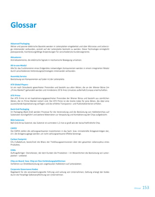 153GlossarGlossar 1
Advanced Packaging
Aktive und passive elektrische Bauteile werden in Leiterplatten eingebettet und über Microvias und Leiterzü-
ge miteinander verbunden, anstatt auf der Leiterplatte bestückt zu werden. Diese Technologie ermöglicht
platzsparende, hochleistungsfähige Anwendungen für verschiedenste Kundensegmente.
Aktuatoren
Antriebselemente, die elektrische Signale in mechanische Bewegung umsetzen.
All-in-one-Modul
Alle für das Funktionieren eines Endgerätes notwendigen Komponenten werden in einem integrierten Modul
durch verschiedenste Verbindungstechnologien miteinander verbunden.
Assembly Service
Bestückung von Komponenten auf (oder in) der Leiterplatte.
ATX Global Players
Ist ein nach Streubesitz gewichteter Preisindex und besteht aus allen Aktien, die an der Wiener Börse (im
„Prime Market“) gehandelt werden und mindestens 20 % ihres Umsatzes außerhalb Europas erwirtschaften.
ATX Prime
Der ATX Prime ist ein kapitalisierungsgewichteter Preisindex der Wiener Börse und besteht aus sämtlichen
Aktien, die im Prime Market notiert sind. Der ATX Prime ist der breite Index für jene Aktien, die über eine
ausreichende Kapitalisierung verfügen und die erhöhte Transparenz- und Publizitätskriterien erfüllen.
Back-End-Packaging
Im Packaging (Back-End) werden Prozesse für die Vereinzelung und die Bestückung von Halbleiterchips auf
Substraten durchgeführt und weitere Materialien zur Verpackung und Kontaktierung der Chips aufgebracht.
BGA-Substrate
Ball-Grid-Array-Substrat; das Substrat ist zumindest 1,2-mal so groß wie der darauf befindliche Chip.
CAPEX
Die CAPEX stellen die zahlungswirksamen Investitionen in das Sach- bzw. immaterielle Anlagevermögen dar,
d.h. die Anlagenzugänge werden um nicht zahlungswirksame Effekte bereinigt.
Carbon Footprint
CO2-Fußabdruck, bezeichnet die Bilanz der Treibhausgasemissionen über den gesamten Lebenszyklus eines
Produktes.
CEMs
Auftragsfertiger: Dienstleister, der dem Kunden die Produktion – im Wesentlichen die Bestückung von Leiter-
platten – anbietet.
Chip-on-Board- bzw. Chip-on-Flex-Verbindungsplattformen
Verfahren zur Direktbestückung von ungehäusten Halbleitern auf Leiterplatten.
Corporate Governance Kodex
Regelwerk für die verantwortungsvolle Führung und Leitung von Unternehmen; Geltung erlangt der Kodex
durch die freiwillige Selbstverpflichtung von Unternehmen.
Glossar
 