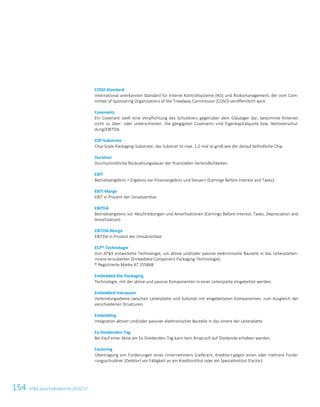 154 ATS Geschäftsbericht 2016/172 ATS Geschäftsbericht 2016/17
COSO-Standard
International anerkannter Standard für Interne Kontrollsysteme (IKS) und Risikomanagement, der vom Com-
mittee of Sponsoring Organizations of the Treadway Commission (COSO) veröffentlicht wird.
Covenants
Ein Covenant stellt eine Verpflichtung des Schuldners gegenüber dem Gläubiger dar, bestimmte Kriterien
nicht zu über- oder unterschreiten. Die gängigsten Covenants sind Eigenkapitalquote bzw. Nettoverschul-
dung/EBITDA.
CSP-Substrate
Chip-Scale-Packaging-Substrate; das Substrat ist max. 1,2-mal so groß wie der darauf befindliche Chip.
Duration
Durchschnittliche Rückzahlungsdauer der finanziellen Verbindlichkeiten.
EBIT
Betriebsergebnis = Ergebnis vor Finanzergebnis und Steuern (Earnings Before Interest and Taxes).
EBIT-Marge
EBIT in Prozent der Umsatzerlöse.
EBITDA
Betriebsergebnis vor Abschreibungen und Amortisationen (Earnings Before Interest, Taxes, Depreciation and
Amortisation).
EBITDA-Marge
EBITDA in Prozent der Umsatzerlöse.
ECP® Technologie
Von ATS entwickelte Technologie, um aktive und/oder passive elektronische Bauteile in das Leiterplatten-
innere einzubetten (Embedded Component Packaging-Technologie).
® Registrierte Marke AT 255868.
Embedded-Die-Packaging
Technologie, mit der aktive und passive Komponenten in einer Leiterplatte eingebettet werden.
Embedded Interposer
Verbindungsebene zwischen Leiterplatte und Substrat mit eingebetteten Komponenten, zum Ausgleich der
verschiedenen Strukturen.
Embedding
Integration aktiver und/oder passiver elektronischer Bauteile in das Innere der Leiterplatte.
Ex-Dividenden-Tag
Bei Kauf einer Aktie am Ex-Dividenden-Tag kann kein Anspruch auf Dividende erhoben werden.
Factoring
Übertragung von Forderungen eines Unternehmens (Lieferant, Kreditor) gegen einen oder mehrere Forde-
rungsschuldner (Debitor) vor Fälligkeit an ein Kreditinstitut oder ein Spezialinstitut (Factor).
 