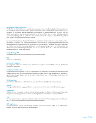 155GlossarGlossar 3
FanOut Wafer/Panel-Level FanOut
„FanOut“ ist eine Technik, bei der weitere Verdrahtungsebenen auf einem Chip aufgebracht werden, die über
die Grundfläche des Chips hinausreichen. Diese so vergrößerte Fläche ermöglicht eine bessere Verteilung von
Kontakten zur Leiterplatte. Werden diese Verdrahtungsebenen auf Wafern aufgebracht, so spricht man von
„Wafer-Level FanOut“. Werden Verdrahtungsebenen auf einem Panel (wie es in der Substratproduktion
verwendet wird) hergestellt, so spricht man von „Panel-Level FanOut“. Fertige, mit Chips bestückte „Wafer“
oder „Panels“ werden dann vereinzelt und getestet.
Der wesentliche Vorteil von „FanOut“ besteht in der Substitution des Substrates für bestimmte Anwendun-
gen (mobile Endgeräte). Dies ermöglicht eine weitere Miniaturisierung sowie geringere Systemkosten und
bessere Signalleitungseigenschaften. Der Vorteil der „Panel-Level FanOut“ Packaging-Technologie gegenüber
der „Wafer-Level FanOut“-Technologie drückt sich in nochmals deutlich geringeren Herstellkosten aus. Die
„Panel-Level FanOut“-Technologie ist derzeit noch im FE-Stadium. ATS ist u.a. Teil eines europäischen
FE-Konsortiums für „Panel-Level FanOut“.
Foreign Exchange (FX)
Fremdwährung bzw. Umrechnung von einer Währung in eine andere.
FE
Forschung  Entwicklung.
Funktionale Integration
Die Integration mehrerer Funktionen eines elektronischen Systems in einem Modul wird als „Funktionale
Integration“ bezeichnet.
Good Corporate Citizenship
Bürgerschaftliches Engagement in und von Unternehmen, die eine mittel- und langfristige unternehmerische
Strategie auf der Basis verantwortungsvollen Handelns verfolgen und sich über die eigentliche Geschäftstä-
tigkeit hinaus als „gute Bürger“ aktiv für die lokale Zivilgesellschaft oder z.B. für ökologische oder kulturelle
Belange engagieren.
HDI-Leiterplatten
Leiterplatten mit Strukturen  100 Mikrometer bzw. 0,1 Millimeter (High Density Interconnection).
Hedging
Finanzgeschäft zur Absicherung gegen Risiken, beispielsweise von Wechselkurs- oder Zinsschwankungen.
IC-Substrate
IC-Substrate sind mehrlagige, elektrisch leitende Schaltungsträger für Silizium-Halbleiter, auch Chips oder
Integrated Circuits (ICs) genannt, und stellen das Bindeglied zwischen Halbleitern und Leiterplatte dar.
IFRS
Die International Financial Reporting Standards sind die internationalen Rechnungslegungsvorschriften, wel-
che für ATS als börsennotiertes Unternehmen verpflichtend gelten.
IGBT-Applikatoren
Bipolartransistor mit isolierter Gate-Elektrode (insulated-gate bipolar transistor, IGBT); ist ein Halbleiterbau-
element, das in der Leistungselektronik verwendet wird.
 