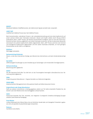 157GlossarGlossar 5
MOSFET
Metalloxid-Halbleiter-Feldeffektransistor, der elektronische Signale verstärkt oder umwandelt.
mSAP / SAP
modified Semi-Additive Process bzw. Semi-Additive Process
Beim konventionellen, subtraktiven Prozess in der Leiterplattenherstellung wird eine dicke Kupferschicht auf
einem Laminat mittels einer Fotomaske strukturiert. Danach wird Kupfer selektiv durch Ätzung entfernt
(Subtraktion). Beim „mSAP“-Prozess, der kleinere Strukturbreiten ermöglicht, wird nur eine sehr dünne Kup-
ferschicht auf dem Laminat aufgebracht und mittels Fotomaske strukturiert. Auf den strukturierten Bereichen
wird danach eine weitere Kupferschicht selektiv abgeschieden. Beim „SAP“-Prozess wird eine noch dünnere
und homogenere Kupferschicht abgeschieden und eine zweite Fotomaske verwendet, um noch geringere
Strukturbreiten als bei mSAP zu ermöglichen.
Multilayer
Mehrlagige Leiterplatte.
Nachweisstichtag Dividenden
Datum, zu dem das Unternehmen festlegt, wer Aktionär des Unternehmens und damit dividendenberechtigt
ist.
Net CAPEX
CAPEX abzüglich Einzahlungen aus der Veräußerung von Sachanlagen und immateriellen Vermögenswerten.
Nettoverschuldung
Berechnung siehe Lagebericht.
NOPAT
Der Net Operating Profit After Tax stellt den um das Finanzergebnis bereinigten Jahresüberschuss dar. Be-
rechnung siehe Lagebericht.
OEMs
Original Equipment Manufacturer – Original-Hersteller von Elektronik-Endgeräten.
OHSAS 18001
Arbeitssicherheits-Managementnorm (Occupational Health and Safety Assessment Series).
Original Device oder Design Manufacturer
Stellt von anderen Unternehmen in Auftrag gegebene, jedoch zum Teil selbst entwickelte Produkte her, die
letztlich unter dem Markennamen des Auftraggebers verkauft werden.
OSATs
Outsourced Assembly And Test: Hersteller, die integrierte IC-(integrierte Schaltkreis-)Packaging-Lösungen
anbieten (siehe Advanced Packaging).
Prime Market
Umfasst Aktienwerte der Wiener Börse, die zum Amtlichen Handel oder zum Geregelten Freiverkehr zugelas-
sen sind und speziellen Zusatzanforderungen entsprechen.
Ramp-up
Hochfahren eines Werks.
 