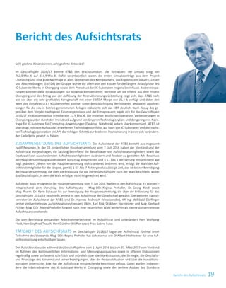 19Bericht des Aufsichtsrats
Sehr geehrte Aktionärinnen, sehr geehrte Aktionäre!
Im Geschäftsjahr 2016/17 konnte ATS den Wachstumskurs klar fortsetzen: der Umsatz stieg von
762,9 Mio. € auf 814,9 Mio. €. Dafür verantwortlich waren die ersten Umsatzbeiträge aus dem Projekt
Chongqing und eine gute Nachfrage in allen Segmenten des Kerngeschäfts. Das Ergebnis vor Steuern, Zinsen
und Abschreibungen (EBITDA) der Gruppe wurde vor allem von den Kosten für die längere Anlaufphase des
IC-Substrate-Werks in Chongqing sowie dem Preisdruck bei IC-Substraten negativ beeinflusst. Kosteneinspa-
rungen konnten diese Entwicklungen nur teilweise kompensieren. Bereinigt um die Effekte aus dem Projekt
Chongqing und den Ertrag aus der Auflösung der Restrukturierungsrückstellung zeigt sich, dass ATS nach
wie vor über ein sehr profitables Kerngeschäft mit einer EBITDA-Marge von 25,4 % verfügt und dabei den
Wert des Vorjahres (23,7 %) übertreffen konnte. Unter Berücksichtigung der höheren, geplanten Abschrei-
bungen für die neu in Betrieb genommenen Anlagen reduzierte sich das EBIT deutlich. Nach Abzug des ge-
genüber dem Vorjahr niedrigeren Finanzergebnisses und der Ertragsteuern ergab sich für das Geschäftsjahr
2016/17 ein Konzernverlust in Höhe von 22,9 Mio. €. Die erzielten deutlichen operativen Verbesserungen in
Chongqing wurden durch den Preisdruck aufgrund von längeren Technologiezyklen und der geringeren Nach-
frage für IC-Substrate für Computing-Anwendungen (Desktop, Notebook) jedoch überkompensiert. ATS ist
überzeugt, mit dem Aufbau des erweiterten Technologieportfolios auf Basis von IC-Substraten und der nächs-
ten Technologiegeneration (mSAP) die richtigen Schritte zur breiteren Positionierung in einer sich verändern-
den Lieferkette gesetzt zu haben.
ZUSAMMENSETZUNG DES AUFSICHTSRATS Der Aufsichtsrat der ATS besteht aus insgesamt
zwölf Personen. In der 22. ordentlichen Hauptversammlung vom 7. Juli 2016 haben der Vorstand und der
Aufsichtsrat vorgeschlagen, die Satzung betreffend die Bestelldauer von Aufsichtsratsmitgliedern sowie die
Ersatzwahl von ausscheidenden Aufsichtsratsmitgliedern zu ändern und flexibler zu gestalten: Mit Beschluss
der Hauptversammlung wurde diesem Vorschlag entsprochen und § 11 Abs 1 der Satzung entsprechend wie
folgt geändert: „Wenn von der Hauptversammlung nichts anderes bestimmt wird, erfolgt die Wahl der Auf-
sichtsratsmitglieder für die längste, gemäß § 87 Abs 7 Aktiengesetz zulässige Zeit, das ist bis zur Beendigung
der Hauptversammlung, die über die Entlastung für das vierte Geschäftsjahr nach der Wahl beschließt, wobei
das Geschäftsjahr, in dem die Wahl erfolgte, nicht mitgerechnet wird.“
Auf dieser Basis erfolgten in der Hauptversammlung vom 7. Juli 2016 Wahlen in den Aufsichtsrat. Es wurden –
entsprechend dem Vorschlag des Aufsichtsrats – Mag. DDr. Regina Prehofer, Dr. Georg Riedl sowie
Mag. Pharm. Dr. Karin Schaupp bis zur Beendigung der Hauptversammlung, die über die Entlastung für das
Geschäftsjahr 2018/19 beschließt, erneut in den Aufsichtsrat der Gesellschaft gewählt. Die weiteren Kapital-
vertreter im Aufsichtsrat der ATS sind Dr. Hannes Androsch (Vorsitzender), KR Ing. Willibald Dörflinger
(erster stellvertretender Aufsichtsratsvorsitzender), Dkfm. Karl Fink, DI Albert Hochleitner und Mag. Gerhard
Pichler. Mag. DDr. Regina Prehofer fungiert nach ihrer neuerlichen Wahl weiterhin als zweite stellvertretende
Aufsichtsratsvorsitzende.
Die vom Betriebsrat entsandten Arbeitnehmervertreter im Aufsichtsrat sind unverändert Herr Wolfgang
Fleck, Herr Siegfried Trauch, Herr Günther Wölfler sowie Frau Sabine Fussi.
TÄTIGKEIT DES AUFSICHTSRATS Im Geschäftsjahr 2016/17 tagte der Aufsichtsrat fünfmal unter
Teilnahme des Vorstands. Mag. DDr. Regina Prehofer hat sich ebenso wie DI Albert Hochleitner für eine Auf-
sichtsratssitzung entschuldigen lassen.
Der Aufsichtsrat wurde während des Geschäftsjahres vom 1. April 2016 bis zum 31. März 2017 vom Vorstand
im Rahmen des kontinuierlichen Informations- und Meinungsaustausches sowie in offenen Diskussionen
regelmäßig sowie umfassend schriftlich und mündlich über die Marktsituation, die Strategie, die Geschäfts-
und Finanzlage des Konzerns und seiner Beteiligungen, über die Personalsituation und über die Investitions-
vorhaben unterrichtet bzw. hat der Aufsichtsrat entsprechende Beschlüsse gefasst. Dabei wurden insbeson-
dere die Inbetriebnahme des IC-Substrate-Werks in Chongqing sowie der weitere Ausbau des Standorts
Bericht des Aufsichtsrats
 