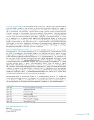 Investor Relations 25Investor Relations 7
ROADSHOW-PROGRAMM Im Geschäftsjahr 2016/17 absolvierte ATS erneut ein umfassendes Road-
show- und Konferenzprogramm und war damit an wesentlichen europäischen Finanzzentren präsent. Im
Rahmen von über 15 Roadshows und Investorenkonferenzen im Berichtsjahr wurde der kontinuierliche Dia-
log mit bestehenden und potenziellen Investoren weitergeführt. Zusätzlich wurden im abgelaufenen Ge-
schäftsjahr Kontakte mit institutionellen und privaten Investoren durch zahlreiche Telefongespräche und
-konferenzen, E-Mails sowie mittels persönlicher Gespräche gepflegt. Darüber hinaus präsentierte sich ATS
auch bei einem Börse-Informationstag der Wiener Börse sowie einer Privatanleger-Roadshow. Im Rahmen
des im September 2016 am Standort Leoben abgehaltenen Kapitalmarkttags wurden die teilnehmenden
institutionellen Investoren und Analysten über aktuelle Marktentwicklungen, die Wertschöpfungskette, das
Projekt Chongqing sowie die neue Positionierung und die damit verbundenen Chancen für ATS informiert.
Generell lagen die inhaltlichen Schwerpunkte der Investorenkontakte während des abgelaufenen Geschäfts-
jahres auf den Entwicklungen und Fortschritten beim Aufbau der neuen Werke in Chongqing, der zukünftigen
Marktpositionierung von ATS sowie dem Verlauf im Kerngeschäft.
KAPITALMARKTKOMMUNIKATION Eine transparente, gleichberechtigte, proaktive und nachhaltige
Kommunikation mit allen Kapitalmarktteilnehmern ist Basis und Grundsatz der Kapitalmarktkommunikation
von ATS. Ein umfangreicher, wechselseitiger Dialog mit allen Kapitalmarktteilnehmern und die Bereitstel-
lung von zeitnahen und für die Anspruchsgruppen relevanten Informationen sollen das Vertrauen in ATS
stärken, die Entwicklung eines vertieften Verständnisses für das Geschäftsmodell von ATS mit seinen Chan-
cen und Risiken fördern und damit die Wahrnehmung von ATS am Kapitalmarkt unterstützen. Auf den
Investor Relations-Seiten unter www.ats.net/de/investoren stellt ATS umfangreiche, regelmäßig aktualisier-
te kapitalmarktrelevante Unterlagen wie Geschäfts- und Quartalsberichte und Präsentationen zur Einsicht
und zum Download bereit. Als weitere Informationsquellen können ferner die Kanäle auf Twitter
(@ATS_IR_PR) und YouTube (ATundS) herangezogen werden. Ein zusätzliches Service zur weiteren Erhöhung
der Transparenz und Gleichbehandlung aller Aktionäre sind die von ATS online übertragene Hauptversamm-
lung sowie die zweimal im Jahr stattfindenden Pressekonferenzen. Die Zugangsdaten zu den Übertragungen
werden rechtzeitig vor dem Beginn der jeweiligen Veranstaltung auf der Webseite veröffentlicht. Rückmel-
dungen und Anregungen in Bezug auf die Kapitalmarktkommunikation sind jederzeit an das Investor Relati-
ons-Team möglich und erwünscht (siehe untenstehende Kontaktdaten).
An dieser Stelle dürfen wir alle Aktionäre herzlich zur 23. Hauptversammlung am 6. Juli 2017 einladen. Alle
für die Hauptversammlung relevanten Unterlagen und nähere, detaillierte Informationen werden zeitgerecht
auf der Webseite zur Verfügung gestellt. Ebenfalls können jederzeit die Beschlüsse und weitere Dokumente
der vorangegangenen Hauptversammlungen auf der Webseite eingesehen und heruntergeladen werden.
Finanztermine
26.06.2017 Nachweisstichtag Hauptversammlung
06.07.2017 23. Hauptversammlung
25.07.2017 Ex-Dividenden-Tag
26.07.2017 Nachweisstichtag Dividenden
27.07.2017 Dividenden-Zahltag
27.07.2017 Ergebnis 1. Quartal 2017/18
03.11.2017 Ergebnis 1. Halbjahr 2017/18
31.01.2018 Ergebnis 1.-3. Quartal 2017/18
08.05.2018 Jahresergebnis 2017/18
KONTAKT/AKTIONÄRS-HOTLINE
Elke Koch
Tel.: +43 (0)3842 200 5925
E-Mail: ir@ats.net
 