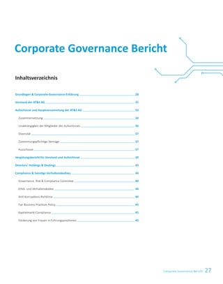 27Corporate Governance Bericht
Corporate Governance Bericht
Inhaltsverzeichnis
Grundlagen		Corporate-Governance-Erklärung   28
Vorstand	der	ATS	AG   31
Aufsichtsrat	und	Hauptversammlung	der	ATS	AG   33
Zusammensetzung   34
Unabhängigkeit der Mitglieder des Aufsichtsrats   36
Diversität   37
Zustimmungspflichtige Verträge   37
Ausschüsse   37
Vergütungsbericht	für	Vorstand	und	Aufsichtsrat   39
Directors’	Holdings		Dealings   43
Compliance		Sonsti	ge	Verhaltenskodizes   44
Governance, Risk  Compliance Commitee   44
Ethik- und Verhaltenskodex   44
Anti-Korruptions-Richtlinie   44
Fair Business Practices Policy   45
Kapitalmarkt-Compliance   45
Förderung von Frauen in Führungspositionen   45
 