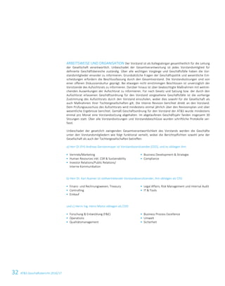 32 ATS Geschäftsbericht 2016/1714 ATS Geschäftsbericht 2016/17
ARBEITSWEISE UND ORGANISATION Der Vorstand ist als Kollegialorgan gesamtheitlich für die Leitung
der Gesellschaft verantwortlich. Unbeschadet der Gesamtverantwortung ist jedes Vorstandsmitglied für
definierte Geschäftsbereiche zuständig. Über alle wichtigen Vorgänge und Geschäftsfälle haben die Vor-
standsmitglieder einander zu informieren. Grundsätzliche Fragen der Geschäftspolitik und wesentliche Ent-
scheidungen erfordern die Beschlussfassung durch den Gesamtvorstand. Die Vorstandssitzungen sind von
einer offenen Diskussionskultur geprägt. Bei etwaigen nicht einstimmigen Beschlüssen ist unverzüglich der
Vorsitzende des Aufsichtsrats zu informieren. Darüber hinaus ist über beabsichtigte Maßnahmen mit weitrei-
chenden Auswirkungen der Aufsichtsrat zu informieren. Für nach Gesetz und Satzung bzw. der durch den
Aufsichtsrat erlassenen Geschäftsordnung für den Vorstand vorgesehene Geschäftsfälle ist die vorherige
Zustimmung des Aufsichtsrats durch den Vorstand einzuholen, wobei dies sowohl für die Gesellschaft als
auch Maßnahmen ihrer Tochtergesellschaften gilt. Die Interne Revision berichtet direkt an den Vorstand.
Dem Prüfungsausschuss des Aufsichtsrats wird mindestens einmal jährlich über den Revisionsplan und über
wesentliche Ergebnisse berichtet. Gemäß Geschäftsordnung für den Vorstand der ATS wurde mindestens
einmal pro Monat eine Vorstandssitzung abgehalten. Im abgelaufenen Geschäftsjahr fanden insgesamt 30
Sitzungen statt. Über alle Vorstandssitzungen und Vorstandsbeschlüsse wurden schriftliche Protokolle ver-
fasst.
Unbeschadet der gesetzlich zwingenden Gesamtverantwortlichkeit des Vorstands werden die Geschäfte
unter den Vorstandsmitgliedern wie folgt funktional verteilt, wobei die Berichtspflichten sowohl jene der
Gesellschaft als auch der Tochtergesellschaften betreffen:
a) Herr DI (FH) Andreas Gerstenmayer ist Vorstandsvorsitzender (CEO), und es obliegen ihm
 Vertrieb/Marketing
 Human Resources inkl. CSR  Sustainability
 Investor Relations/Public Relations/
Interne Kommunikation
 Business Development  Strategie
 Compliance
b) Herr Dr. Karl Asamer ist stellvertretender Vorstandsvorsitzender, ihm obliegen als CFO
 Finanz- und Rechnungswesen, Treasury
 Controlling
 Einkauf
 Legal Affairs, Risk Management und Internal Audit
 IT  Tools
und c) Herrn Ing. Heinz Moitzi obliegen als COO
 Forschung  Entwicklung (FE)
 Operations
 Qualitätsmanagement
 Business Process Excellence
 Umwelt
 Sicherheit
 