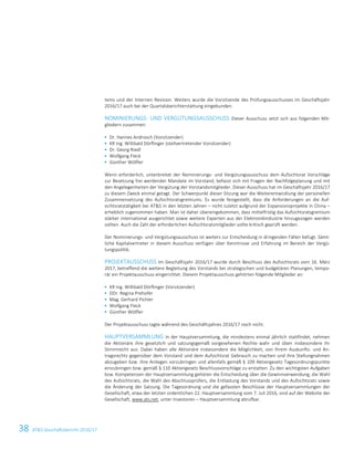 38 ATS Geschäftsbericht 2016/17
tems und der Internen Revision. Weiters wurde die Vorsitzende des Prüfungsausschusses im Geschäftsjahr
2016/17 auch bei der Quartalsberichterstattung eingebunden.
NOMINIERUNGS- UND VERGÜTUNGSAUSSCHUSS Dieser Ausschuss setzt sich aus folgenden Mit-
gliedern zusammen:
 Dr. Hannes Androsch (Vorsitzender)
 KR Ing. Willibald Dörflinger (stellvertretender Vorsitzender)
 Dr. Georg Riedl
 Wolfgang Fleck
 Günther Wölfler
Wenn erforderlich, unterbreitet der Nominierungs- und Vergütungsausschuss dem Aufsichtsrat Vorschläge
zur Besetzung frei werdender Mandate im Vorstand, befasst sich mit Fragen der Nachfolgeplanung und mit
den Angelegenheiten der Vergütung der Vorstandsmitglieder. Dieser Ausschuss hat im Geschäftsjahr 2016/17
zu diesem Zweck einmal getagt. Der Schwerpunkt dieser Sitzung war die Weiterentwicklung der personellen
Zusammensetzung des Aufsichtsratsgremiums. Es wurde festgestellt, dass die Anforderungen an die Auf-
sichtsratstätigkeit bei ATS in den letzten Jahren – nicht zuletzt aufgrund der Expansionsprojekte in China –
erheblich zugenommen haben. Man ist daher übereingekommen, dass mittelfristig das Aufsichtsratsgremium
stärker international ausgerichtet sowie weitere Experten aus der Elektronikindustrie hinzugezogen werden
sollten. Auch die Zahl der erforderlichen Aufsichtsratsmitglieder sollte kritisch geprüft werden.
Der Nominierungs- und Vergütungsausschuss ist weiters zur Entscheidung in dringenden Fällen befugt. Sämt-
liche Kapitalvertreter in diesem Ausschuss verfügen über Kenntnisse und Erfahrung im Bereich der Vergü-
tungspolitik.
PROJEKTAUSSCHUSS Im Geschäftsjahr 2016/17 wurde durch Beschluss des Aufsichtsrats vom 16. März
2017, betreffend die weitere Begleitung des Vorstands bei strategischen und budgetären Planungen, tempo-
rär ein Projektausschuss eingerichtet. Diesem Projektausschuss gehörten folgende Mitglieder an:
 KR Ing. Willibald Dörflinger (Vorsitzender)
 DDr. Regina Prehofer
 Mag. Gerhard Pichler
 Wolfgang Fleck
 Günther Wölfler
Der Projektausschuss tagte während des Geschäftsjahres 2016/17 noch nicht.
HAUPTVERSAMMLUNG In der Hauptversammlung, die mindestens einmal jährlich stattfindet, nehmen
die Aktionäre ihre gesetzlich und satzungsgemäß vorgesehenen Rechte wahr und üben insbesondere ihr
Stimmrecht aus. Dabei haben alle Aktionäre insbesondere die Möglichkeit, von Ihrem Auskunfts- und An-
tragsrechts gegenüber dem Vorstand und dem Aufsichtsrat Gebrauch zu machen und ihre Stellungnahmen
abzugeben bzw. ihre Anliegen vorzubringen und allenfalls gemäß § 109 Aktiengesetz Tagesordnungspunkte
einzubringen bzw. gemäß § 110 Aktiengesetz Beschlussvorschläge zu erstatten. Zu den wichtigsten Aufgaben
bzw. Kompetenzen der Hauptversammlung gehören die Entscheidung über die Gewinnverwendung, die Wahl
des Aufsichtsrats, die Wahl des Abschlussprüfers, die Entlastung des Vorstands und des Aufsichtsrats sowie
die Änderung der Satzung. Die Tagesordnung und die gefassten Beschlüsse der Hauptversammlungen der
Gesellschaft, etwa der letzten ordentlichen 22. Hauptversammlung vom 7. Juli 2016, sind auf der Website der
Gesellschaft, www.ats.net, unter Investoren – Hauptversammlung abrufbar.
 