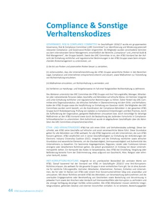 44 ATS Geschäftsbericht 2016/1726 ATS Geschäftsbericht 2016/17
GOVERNANCE, RISK  COMPLIANCE COMMITTEE Im Geschäftsjahr 2016/17 wurde ein gruppenweites
Governance, Risk  Compliance Committee („GRC Committee“) zur Identifizierung und Minderung potenziell
relevanter Compliance- und Governance-Risiken eingerichtet. Als Mitglieder wurden verschiedene Vertreter
aus dem internationalen Senior Management, einschließlich der Bereiche „Compliance“ und „Internal Audit 
Risk Management“, der Gruppe bestellt. Zweck des GRC Committee ist es, den ATS Vorstand bei der Auf-
sicht der Einhaltung rechtlicher und regulatorischer Bestimmungen in der ATS Gruppe sowie beim entspre-
chenden Risikomanagement zu unterstützen, um
(i) die Art von Risiken und potenziellen Risiken besser zu verstehen;
(ii) sicherzustellen, dass die Unternehmensführung der ATS Gruppe wesentliche Risiken in den Bereichen
Legal, Compliance und Unternehmen entsprechend erkennt und steuert, sowie Maßnahmen zur Feststellung
von Nichteinhaltung einzuleiten;
(iii) Maßnahmen einzuleiten, um Nichteinhaltung zu vermeiden; und
(iv) Verfahren zur Handlungs- und Vorgehensweise im Fall einer festgestellten Nichteinhaltung zu definieren.
Des Weiteren unterstützt das GRC Committee die ATS Gruppe und ihre Führungskräfte, Manager, Mitarbei-
ter oder nahestehende Personen dabei, Geschäfte und Aktivitäten auf ethische Weise, mit höchster Integrität
und unter Einhaltung rechtlicher und regulatorischer Bestimmungen zu führen. Daher fördert das GRC Com-
mittee eine Organisationskultur, die ethisches Verhalten in Übereinstimmung mit dem Ethik- und Verhaltens-
kodex der ATS Gruppe sowie die Verpflichtung zur Einhaltung von Gesetzen stärkt. Die Mitglieder des GRC
Committees wurden somit bestellt, um die Koordination der Compliance-Aktivitäten in der gesamten ATS
Gruppe durch Risikobewertung, Prüfung von Updates zu Compliance-Entwicklungen und Best Practices, durch
die Aufforderung der Organisation, geeignete Maßnahmen umzusetzen bzw. durch Vorschläge für derartige
Maßnahmen an den ATS Vorstand sowie durch die Beobachtung des laufenden Fortschritts in Compliance-
Schlüsselbereichen zu unterstützen. Dem Aufsichtsrat wurde im abgelaufenen Geschäftsjahr über die Aktivi-
täten des GRC Committees entsprechend berichtet.
ETHIK- UND VERHALTENSKODEX ATS hat sich einen Ethik- und Verhaltenskodex auferlegt. Dieser be-
schreibt, wie ATS seine Geschäfte auf ethische und sozial verantwortliche Weise führt. Diese Grundsätze
gelten für alle Aktivitäten von ATS weltweit, für alle ATS Segmente und alle Unternehmen, die zum ATS
Konzern gehören. ATS verpflichtet sich in seiner Geschäftstätigkeit zur Einhaltung der Anforderungen der
Electronic Industry Citizenship Coalition (EICC). Integrität und die Einhaltung rechtlicher sowie ethischer
Grundsätze sind wesentliche Elemente, um die Glaubwürdigkeit, Vertrauenswürdigkeit und Authentizität des
Unternehmens zu bewahren. Für bestimmte Angelegenheiten, Regionen, Länder oder Funktionen können
strengere oder detailliertere Richtlinien gelten, die jedoch grundsätzlich im Einklang mit dieser Unterneh-
menspolitik stehen. Ein Kernpunkt des Kodex ist beispielsweise, dass ATS bei Einstellung, Vergütung oder
Beförderung keinerlei Form der Diskriminierung, etwa aufgrund von Geschlecht, Alter, Religion oder ethni-
scher Herkunft, duldet.
ANTI-KORRUPTIONS-RICHTLINIE Integrität ist ein unerlässlicher Bestandteil der zentralen Werte von
ATS. Darauf basierend hat der Vorstand von ATS im Geschäftsjahr 2016/17 eine Anti-Korruptions-
Richtlinie erlassen, die weltweit für die gesamte Gruppe in einer einheitlichen Form gilt. Sie ist ohne Ausnah-
me für sämtliche Führungskräfte, Vertreter, Mitarbeiter, Arbeitnehmer, Parteien, Einheiten und Unterneh-
men, die für oder im Namen von ATS oder einem ihrer Konzernunternehmen tätig sind, anwendbar und
umzusetzen. Mit dieser Richtlinie verstärkt ATS die Aktivitäten, um Verantwortung wahrzunehmen und die
unerlaubte Entgegennahme oder Bereitstellung von Geschenken sowie Bestechung und Veruntreuung in
jedweder Form sowie den Anschein oder Verdacht auf Interessenkonflikte oder Korruption zu verhindern und
die strenge Verfolgung derartiger Vorfälle sicherzustellen. Alle ATS Mitarbeiter müssen sämtliche Integri-
tätsgrundsätze, geltenden Gesetze und internen Vorschriften einhalten. Es ist verboten, Bestechungsgelder
Compliance  Sonstige
Verhaltenskodizes
 