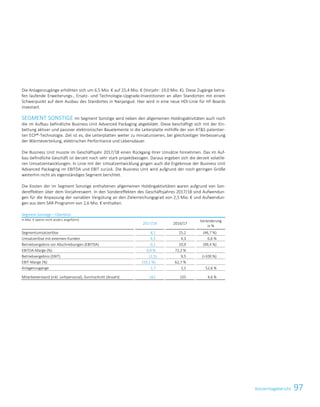 97KonzernlageberichtKonzernlagebericht 23
Die Anlagenzugänge erhöhten sich um 6,5 Mio. € auf 25,4 Mio. € (Vorjahr: 19,0 Mio. €). Diese Zugänge betra-
fen laufende Erweiterungs-, Ersatz- und Technologie-Upgrade-Investitionen an allen Standorten mit einem
Schwerpunkt auf dem Ausbau des Standortes in Nanjangud. Hier wird in eine neue HDI-Linie für HF-Boards
investiert.
SEGMENT SONSTIGE Im Segment Sonstige wird neben den allgemeinen Holdingaktivitäten auch noch
die im Aufbau befindliche Business Unit Advanced Packaging abgebildet. Diese beschäftigt sich mit der Ein-
bettung aktiver und passiver elektronischer Bauelemente in die Leiterplatte mithilfe der von ATS patentier-
ten ECP®-Technologie. Ziel ist es, die Leiterplatten weiter zu miniaturisieren, bei gleichzeitiger Verbesserung
der Wärmeverteilung, elektrischen Performance und Lebensdauer.
Die Business Unit musste im Geschäftsjahr 2017/18 einen Rückgang ihrer Umsätze hinnehmen. Das im Auf-
bau befindliche Geschäft ist derzeit noch sehr stark projektbezogen. Daraus ergeben sich die derzeit volatile-
ren Umsatzentwicklungen. In Linie mit der Umsatzentwicklung gingen auch die Ergebnisse der Business Unit
Advanced Packaging im EBITDA und EBIT zurück. Die Business Unit wird aufgrund der noch geringen Größe
weiterhin nicht als eigenständiges Segment berichtet.
Die Kosten der im Segment Sonstige enthaltenen allgemeinen Holdingaktivitäten waren aufgrund von Son-
dereffekten über dem Vorjahreswert. In den Sondereffekten des Geschäftsjahres 2017/18 sind Aufwendun-
gen für die Anpassung der variablen Vergütung an den Zielerreichungsgrad von 2,5 Mio. € und Aufwendun-
gen aus dem SAR-Programm von 2,6 Mio. € enthalten.
Segment Sonstige – Überblick
in Mio. € (wenn nicht anders angeführt)
2017/18 2016/17
Veränderung
in %
Segmentumsatzerlöse 8,1 15,2 (46,7 %)
Umsatzerlöse mit externen Kunden 4,5 4,3 6,6 %
Betriebsergebnis vor Abschreibungen (EBITDA) 0,1 10,9 (99,4 %)
EBITDA-Marge (%) 0,9 % 72,2 %
Betriebsergebnis (EBIT) (1,5) 9,5 (100 %)
EBIT-Marge (%) (19,1 %) 62,7 %
Anlagenzugänge 1,7 1,1 52,6 %
Mitarbeiterstand (inkl. Leihpersonal), Durchschnitt (Anzahl) 162 155 4,6 %
 