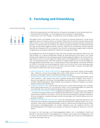 98 ATS Geschäftsbericht 2017/1824 ATS Geschäftsbericht 2017/18
HIGHLIGHTS IM GESCHÄFTSJAHR 2017/18
 40,4 % des Gesamtumsatzes von ATS kommt von Produkten, die weniger als 3 Jahre auf dem Markt sind
 Einführung mSAP-Technologie – ein Technologieschritt bei Leiterplatten für Mobiltelefone
 Startschuss für „All in One“-Package – ein wesentlicher Schritt am Weg zu „More than ATS“
Überzeugter Einsatz, das Festhalten an der Vision „First Choice for Advanced Applications“ und der daraus
abgeleitete Fokus auf Innovation machen sich bezahlt. ATS erzielte die höchste Innovation Revenue Rate
(IRR) von 40,4 % in ihrer Unternehmensgeschichte. Mit der IRR wird die Innovationskraft des Unternehmens
gemessen. Sie stellt den Anteil am Umsatz dar, den ATS mit innovativen Produkten, die während der letzten
drei Jahre auf dem Markt eingeführt wurden, erzielt hat. ATS hat sich eine jährliche Innovation Revenue
Rate (IRR) von mindestens 20 % zum Ziel gesetzt. Der Grund für ein derart gutes Ergebnis liegt im Erfolg der
im abgelaufenen Geschäftsjahr eingeführten modifizierten Semiadditivtechnologie.
Die Verfügbarkeit der mSAP-Technologie bei ATS stellt einen wichtigen technologischen Baustein dar, den
ATS benötigt, um im derzeit stattfindenden Wandel der Elektronikindustrie vorne dabei zu sein. Dieser
Wandel wurde ausgelöst durch die Verlangsamung der Entwicklungsgeschwindigkeit in der Prozessortechno-
logie (Moore’s Law ist nicht mehr gültig). Das eröffnet gänzlich neue Möglichkeiten für die Packaging-, Sub-
strat- und Leiterplattenindustrie. Viele neue Funktionen und Eigenschaften können mit deutlich weniger Ent-
wicklungsaufwand erzeugt werden, als er zur Realisierung auf Chips notwendig wäre. Fast alle der Aktivitäten
von ATS im Forschungs- und Entwicklungsbereich haben zum Ziel, die sich durch diese Änderungen erge-
benden Chancen aufzugreifen und somit Schritt für Schritt „More than ATS“ zu werden. Die aktuell laufen-
den Projekte von ATS suchen nach neuen Lösungen für:
 MINIATURISIERUNG / GEWICHTSREDUKTION: Geräte werden immer kleiner, leichter und leistungsfä-
higer – ATS kann und muss die Grundlage dafür schaffen. ATS arbeitet an neuen Technologien, welche
die Dichte an Leiterzügen erhöhen und die Dicke der Systeme verringern.
 INTEGRATION VON NEUEN UND ZUSÄTZLICHEN FUNKTIONEN: Elektronische Geräte erfüllen immer
mehr Funktionen – diese werden meist durch zusätzliche Komponenten ermöglicht. Diese müssen in
kleinster Packungsdichte und höchster Leistungsfähigkeit verbunden werden – idealerweise bei einer ver-
einfachten Wertschöpfungskette. ATS erarbeitet neue Konzepte zur effizienten Integration und Verbin-
dung von elektronischen Komponenten.
 SCHNELLE SIGNALLEITUNG: In den nächsten Jahren wird es zu einem starken Anstieg an der zu verarbei-
tenden Datenmenge kommen (z.B.: 5G, autonomes Fahren). In den Entwicklungsprojekten aus diesem Be-
reich stellt ATS sicher, dass die Produkte die Signale schnell und verlustarm leiten.
 LEISTUNG UND LEISTUNGSEFFIZIENZ: Energieeffiziente Mobilität führt zu Elektrifizierung der Mobilität
– mechanische Lösungen werden durch energiesparende elektronische Lösungen ersetzt. Die Projekte in
diesem Bereich fokussieren auf Systeme, die die optimale Stromversorgung bei geringsten elektrischen
Verlusten ermöglichen, und große Leistungen schalten und übertragen und in Zukunft vielleicht auch Ener-
gie gewinnen können.
 HERSTELLUNGSKONZEPTE DER ZUKUNFT: Durch die Verknappung der natürlichen Ressourcen muss
ATS effiziente und flexible Fertigung bei geringstem Ressourcenverbrauch (Material, Wasser, CO2, etc.) si-
cherstellen. ATS macht sich große Datenmengen nutzbar zur Optimierung und Verbesserung von Produk-
tionsprozessen, Produkteigenschaften und -qualität, Integration neuer und zusätzlicher Schritte in die
Wertschöpfungskette und erarbeitet neue Lösungen zum sparsamen Umgang mit Ressourcen in der Pro-
duktion.
Die Kosten für die Forschungs- und Entwicklungsprojekte beliefen sich im Geschäftsjahr 2017/18 auf
65,8 Mio. €. Dies entspricht einer Forschungsquote (d.h. in Relation zum Umsatz) von 6,6 % gegenüber 7,7 %
im Vorjahr. Mit dieser weiterhin hohen Forschungsquote sichert ATS seine Position als Technologieführer
auch für die kommenden Jahre ab.
Forschung und Entwicklung5.
Innovation Revenue Rate (IRR)
in %
29.2
19.6
21.8
40.4
14/15 15/16 16/17 17/18
 