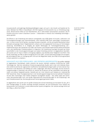 99KonzernlageberichtKonzernlagebericht 25
Innovationskraft und langfristige Wettbewerbsfähigkeit zeigen sich auch in der Anzahl und Qualität der Pa-
tente. Weltweit hat ATS im Geschäftsjahr 2017/18 insgesamt 36 Schutzrechte neu zur Anmeldung einge-
reicht. Aktuell kommt ATS auf 231 Patentfamilien, die in 258 erteilten Schutzrechten resultieren. Das IP-
Portfolio wird durch extern erworbene Lizenzen – insbesondere im Bereich der Embedding-Technologie –
weiter gestärkt.
Die Effizienz in der Entwicklung wird dadurch sichergestellt, dass ATS global mit Kunden, Lieferanten und
Forschungseinrichtungen eng zusammenarbeitet. Intern betreibt ATS einen zweistufigen Innovationspro-
zess. In einem ersten Schritt werden neuartige Konzepte entwickelt, und die prinzipielle Machbarkeit dieser
Konzepte wird gezeigt. Dieser Tätigkeitsbereich umfasst somit die angewandte Forschung und Technologiee-
valuierung. Anschließend ist es Aufgabe der lokalen Abteilungen für Technologieentwicklung und -
implementierung an den Standorten von ATS, die Prozesse und Produkte experimentell weiterzuentwickeln
und in den bestehenden Produktionsablauf zu integrieren. Die Entwicklung neuartiger Konzepte war bisher
ausschließlich in den Forschungseinrichtungen von Leoben-Hinterberg zentriert. Im abgelaufenen Geschäfts-
jahr wurde auch ein Team im Werk in Chongqing aufgebaut, das ebenfalls diese Tätigkeiten durchführt. Dies
wurde notwendig, da ATS im Werk Chongqing durch die mSAP- und die Substrattechnologie eine einzigarti-
ge technologische Basis zur Verfügung steht und auch die Möglichkeit bietet, das ATS-Forschungsnetzwerk
in Asien wesentlich zu erweitern.
HIGHLIGHTS AUS DEN FORSCHUNGS- UND ENTWICKLUNGSPROJEKTEN Das größte Highlight
im abgelaufenen Geschäftsjahr stellte sicherlich die bereits mehrfach erwähnte Einführung der mSAP-
Technologie dar. Statt der subtraktiven Strukturierungsmethode (Kupfer wird in den nicht leitenden Berei-
chen entfernt) wird bei der sogenannten modifizierten Semiadditivtechnologie Kupfer auf einer dünnen Kup-
ferschicht in den Bereichen, die leitfähig sein sollen, aufgetragen. Mit dieser Technologie, die der Strukturie-
rungstechnologie in Substraten sehr ähnlich ist, können die Strukturen auf der Leiterplatte noch kleiner ge-
macht und präziser hergestellt werden. Deshalb wird sie in der Industrie auch teilweise als „Substrate-like
PCB“ bezeichnet. Dieser Paradigmenwechsel in der Herstellungstechnologie konnte bei laufender Produktion
mit der alten Technologie unter Volllast erfolgreich durchgeführt werden – dies stellte neben den techni-
schen Herausforderungen auch noch große organisatorische Herausforderungen an die Entwicklungs- wie
auch Produktionsteams dar, die diese gemeinsam hervorragend gemeistert haben.
Im abgelaufenen Jahr wurde auch ein großer Schwerpunkt auf die Entwicklung von Konzepten für das „All in
One“-Package gelegt. Es wurden neuartige Konzepte entwickelt, die eine Kombination einer Vielzahl von
Komponenten und Funktionen in einem elektronischen System ermöglichen. Der nächste wichtige Schritt auf
dem Weg zu „More than ATS“!
Anzahl der erteilten
Schutzrechte
174
212
227
258
14/15 15/16 16/17 17/18
 