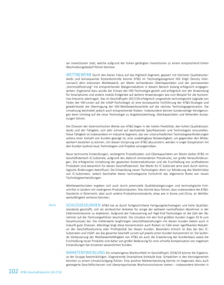 102 ATS Geschäftsbericht 2017/1828 ATS Geschäftsbericht 2017/18
ser Investitionen statt, welche aufgrund der hohen getätigten Investitionen zu einem entsprechend hohen
Abschreibungsbedarf führen könnten.
WETTBEWERB Durch den klaren Fokus auf das Hightech-Segment, gepaart mit höchsten Qualitätsstan-
dards und konsequenter Kostenkontrolle konnte ATS im Technologiesegment HDI (High Density Inter-
connect) dem intensiven Wettbewerb, am Markt vorhandenen Überkapazitäten und der permanenten
„Kommodifizierung“ mit entsprechender Margenreduktion in diesem Bereich bislang erfolgreich entgegen-
wirken. Ergänzend dazu wurde der Einsatz der HDI-Technologie gezielt und erfolgreich von der Anwendung
für Smartphones und andere mobile Endgeräte auf weitere Anwendungen wie zum Beispiel für die Automo-
tive-Industrie übertragen. Das im Geschäftsjahr 2017/18 erfolgreich umgesetzte technologische Upgrade von
Teilen der HDI-Linien auf die mSAP-Technologie ist eine konsequente Fortführung der ATS-Strategie und
gewährleistet die Übertragung der HDI-Wettbewerbsvorteile auf die nächste Technologiegeneration. Die
Umsetzung beinhaltet jedoch auch entsprechende Risiken. Insbesondere können kundenseitige Verzögerun-
gen beim Umstieg auf die neue Technologie zu Angebotsüberhang, Überkapazitäten und fehlenden Auslas-
tungen führen.
Die Chancen der österreichischen Werke von ATS liegen in der hohen Flexibilität, den hohen Qualitätsstan-
dards und der Fähigkeit, sich sehr schnell auf wechselnde Spezifikationen und Technologien einzustellen.
Diese Fähigkeit ist insbesondere im Industrie-Segment, das von unterschiedlichen Technologieanforderungen
seitens einer Vielzahl von Kunden geprägt ist, eine unabdingbare Notwendigkeit, um gegenüber den Mitbe-
werbern bestehen zu können. Um diesen Vorsprung von ATS abzusichern, werden in enger Kooperation mit
den Kunden laufend neue Technologien und Projekte vorangetrieben.
Neue technische Entwicklungen, verlängerte Produktzyklen und Überkapazitäten am Markt stellen ATS im
Geschäftsbereich IC-Substrate, aufgrund des dadurch entstandenen Preisdrucks, vor große Herausforderun-
gen. Die erfolgreiche Umsetzung der geplanten Kostenreduktionen und die Erschließung von profitableren
Produkten sind wesentlich für diesen Geschäftsbereich. Der Markt für IC-Substrate wird stark durch techno-
logische Änderungen beeinflusst. Die Entwicklung neuer Technologien dient zur Minderung des Marktrisikos
von IC-Substraten. Jedoch beinhaltet dieser technologische Fortschritt das allgemeine Risiko von neuen
Technologieentwicklungen.
Wettbewerbsrisiken ergeben sich auch durch potenzielle Qualitätssteigerungen und technologische Fort-
schritte in Ländern mit niedrigeren Produktionskosten. Dies könnte dazu führen, dass insbesondere die ATS-
Standorte in Österreich, aber auch andere Produktionsstandorte, etwa wie in Korea und China, an Wettbe-
werbsfähigkeit verlieren könnten.
SCHLÜSSELKUNDEN ATS hat es durch fortgeschrittene Fertigungstechnologien und hohe Qualitäts-
standards geschafft, sich als verlässlicher Anbieter für einige der weltweit namhaftesten Abnehmer in der
Elektronikindustrie zu etablieren. Aufgrund der Fokussierung auf High-End-Technologie ist die Zahl der Ab-
nehmer auf die Technologieführer beschränkt. Die Umsätze mit den fünf größten Kunden tragen 65 % zum
Gesamtumsatz bei. Die mittlerweile langfristigen Geschäftsbeziehungen mit diesen Kunden bieten auch in
Zukunft gute Chancen. Allerdings birgt diese Konzentration auch Risiken im Falle einer signifikanten Redukti-
on der Geschäftsvolumina oder Profitabilität bei diesen Kunden. Besonders kritisch ist dies bei den IC-
Substraten und mSAP, wo das gesamte Geschäft zurzeit auf jeweils einen Kunden konzentriert ist. Die laufen-
de Verbesserung der Wettbewerbsfähigkeit von ATS als auch die Erweiterung der Kundenbasis sowie die
Erschließung neuer Produkte sind daher von großer Bedeutung für eine schnelle Kompensation von negativen
Entwicklungen bei einzelnen wesentlichen Kunden.
MARKTENTWICKLUNG Ein schwierigeres Marktumfeld im Geschäftsjahr 2018/19 könnte die Ergebnis-
se der Gruppe beeinträchtigen. Stagnierende Smartphone-Verkäufe bzw. Schwächen in den Kernsegmenten
könnten zu einem Umsatzrückgang führen. Eine positive Marktentwicklung könnte im Gegensatz dazu auch
gesteigerte Geschäftschancen und überproportionale Wachstumschancen bieten – insbesondere könnten in
Markt
 