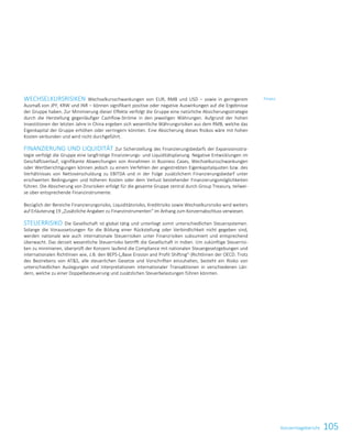 105KonzernlageberichtKonzernlagebericht 31
WECHSELKURSRISIKEN Wechselkursschwankungen von EUR, RMB und USD – sowie in geringerem
Ausmaß von JPY, KRW und INR – können signifikant positive oder negative Auswirkungen auf die Ergebnisse
der Gruppe haben. Zur Minimierung dieser Effekte verfolgt die Gruppe eine natürliche Absicherungsstrategie
durch die Herstellung gegenläufiger Cashflow-Ströme in den jeweiligen Währungen. Aufgrund der hohen
Investitionen der letzten Jahre in China ergeben sich wesentliche Währungsrisiken aus dem RMB, welche das
Eigenkapital der Gruppe erhöhen oder verringern könnten. Eine Absicherung dieses Risikos wäre mit hohen
Kosten verbunden und wird nicht durchgeführt.
FINANZIERUNG UND LIQUIDITÄT Zur Sicherstellung des Finanzierungsbedarfs der Expansionsstra-
tegie verfolgt die Gruppe eine langfristige Finanzierungs- und Liquiditätsplanung. Negative Entwicklungen im
Geschäftsverlauf, signifikante Abweichungen von Annahmen in Business Cases, Wechselkursschwankungen
oder Wertberichtigungen können jedoch zu einem Verfehlen der angestrebten Eigenkapitalquoten bzw. des
Verhältnisses von Nettoverschuldung zu EBITDA und in der Folge zusätzlichem Finanzierungsbedarf unter
erschwerten Bedingungen und höheren Kosten oder dem Verlust bestehender Finanzierungsmöglichkeiten
führen. Die Absicherung von Zinsrisiken erfolgt für die gesamte Gruppe zentral durch Group Treasury, teilwei-
se über entsprechende Finanzinstrumente.
Bezüglich der Bereiche Finanzierungsrisiko, Liquiditätsrisiko, Kreditrisiko sowie Wechselkursrisiko wird weiters
auf Erläuterung 19 „Zusätzliche Angaben zu Finanzinstrumenten“ im Anhang zum Konzernabschluss verwiesen.
STEUERRISIKO Die Gesellschaft ist global tätig und unterliegt somit unterschiedlichen Steuersystemen.
Solange die Voraussetzungen für die Bildung einer Rückstellung oder Verbindlichkeit nicht gegeben sind,
werden nationale wie auch internationale Steuerrisiken unter Finanzrisiken subsumiert und entsprechend
überwacht. Das derzeit wesentliche Steuerrisiko betrifft die Gesellschaft in Indien. Um zukünftige Steuerrisi-
ken zu minimieren, überprüft der Konzern laufend die Compliance mit nationalen Steuergesetzgebungen und
internationalen Richtlinien wie, z.B. den BEPS-(„Base Erosion and Profit Shifting“-)Richtlinien der OECD. Trotz
des Bestrebens von ATS, alle steuerlichen Gesetze und Vorschriften einzuhalten, besteht ein Risiko von
unterschiedlichen Auslegungen und Interpretationen internationaler Transaktionen in verschiedenen Län-
dern, welche zu einer Doppelbesteuerung und zusätzlichen Steuerbelastungen führen könnten.
Finanz
 