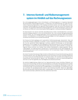 106 ATS Geschäftsbericht 2017/1832 ATS Geschäftsbericht 2017/18
Das rechnungslegungsbezogene Interne Kontrollsystem und Risikomanagement ist integrierter Bestandteil
des konzernweiten Risikomanagementsystems. In Anlehnung an das Rahmenkonzept von COSO (The Com-
mittee of Sponsoring Organizations of the Treadway Commission) werden unter dem Begriff des unterneh-
mensweiten Risikomanagements das eigentliche Risikomanagement sowie das Interne Kontrollsystem (IKS)
subsumiert. Die wesentlichen Merkmale des Risikomanagements, des Internen Kontrollsystems sowie der inter-
nen Revision von ATS sind in einem konzernweiten Risikomanagement- und Revisionshandbuch festgehalten.
Die Dokumentation der internen Kontrollen (Geschäftsprozesse, Risiken, Kontrollmaßnahmen und Verant-
wortliche) erfolgt grundsätzlich in Form von Kontrollmatrizen, die in einer zentralen Managementdatenbank
archiviert werden. Das rechnungslegungsbezogene Interne Kontrollsystem beinhaltet dabei die Grundsätze,
Verfahren und Maßnahmen zur Sicherung der Ordnungsmäßigkeit der Rechnungslegung im Sinne der be-
schriebenen Kontrollziele für die Finanzberichterstattung.
Die Prozesse der Rechnungslegung sind in gesonderten Verfahrensanweisungen dokumentiert. Diese sind
konzernweit einheitlich ausgestaltet und werden in einem standardisierten Dokumentationsformat abgebil-
det. Aus den spezifischen lokalen Regelungen resultieren zusätzlich Anforderungen an die Rechnungsle-
gungsprozesse. Die Grundlagen der Rechnungslegung und Berichterstattung sind in den Prozessbeschreibun-
gen und weiters in ausführlichen Verfahrensanweisungen dokumentiert, welche ebenfalls im zentralen Ma-
nagement Manual archiviert sind. Darüber hinaus werden Arbeitsbehelfe zu Bewertungsläufen, Bilanzie-
rungsvorgängen und organisatorischen Erfordernissen im Zusammenhang mit den Rechnungslegungs- und
Jahresabschlussprozessen erstellt und laufend aktualisiert. Die Terminplanungen erfolgen im Einklang mit den
Konzernerfordernissen.
Die interne Finanzberichterstattung erfolgt monatlich als Bestandteil der Konzernberichterstattung, wobei die
Finanzinformationen durch die Organisationseinheit Group Accounting und Group Controlling (Teilbereiche
von Group Finance  Controlling) überprüft und analysiert werden. Die monatliche Soll-Ist-Abweichung mit
entsprechender Kommentierung der Segment- bzw. Werksergebnisse sowie des Gesellschaftsergebnisses
wird intern an die Führungskräfte und an die Mitglieder des Aufsichtsrats berichtet.
Die jährliche Budgeterstellung erfolgt durch die Organisationseinheit Group Controlling (Teilbereich von
Group Finance  Controlling). Auf Basis der Quartalsergebnisse und aktuellen Planungsinformationen werden
unterjährig quartalsweise Vorschaurechnungen (Forecasts) für das verbleibende Geschäftsjahr erstellt. Die
Vorschaurechnungen mit Kommentierung zum Budgetvergleich und Darstellungen zur Auswirkung von Chan-
cen und Risiken bis Geschäftsjahresende werden an den Aufsichtsrat berichtet. Neben der regelmäßigen
Berichterstattung werden Mehrjahresplanungen, projektbezogene Finanzinformationen oder Berechnungen
über Investitionsvorhaben aufbereitet und an den Aufsichtsrat übermittelt.
InternesKontroll-undRisikomanagement-7.
systemimHinblickaufdasRechnungswesen
 