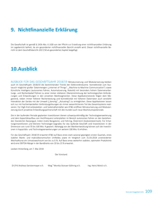 109KonzernlageberichtKonzernabschluss 35
Die Gesellschaft ist gemäß § 243b Abs. 6 UGB von der Pflicht zur Erstellung einer nichtfinanziellen Erklärung
im Lagebericht befreit, da ein gesonderter nichtfinanzieller Bericht erstellt wird. Dieser nichtfinanzielle Be-
richt ist dem Geschäftsbericht 2017/18 als gesondertes Kapitel beigefügt.
Ausblick10.
AUSBLICK FÜR DAS GESCHÄFTSJAHR 2018/19 Miniaturisierung und Modularisierung bleiben
auch im Geschäftsjahr 2018/19 die bestimmenden Trends der Elektronikindustrie. Konnektivität zum Aus-
tausch möglichst großer Datenmengen („Internet of Things“, „Machine-to-Machine Communication“) sowie
Künstliche Intelligenz (autonomes Fahren, Automatisierung, Robotik) mit besonders hohem Datenverarbei-
tungs- und Rechenbedarf führen zu einer immer stärkeren Übereinstimmung der technologischen Anforde-
rungen und Entwicklungen in den einzelnen Marktsegmenten. Diese Applikationstrends folgen dem Me-
gatrend, neben immer höherer Rechenleistung und Konnektivität mit höheren Datenraten auch verstärkt
Interaktion der Geräte mit der Umwelt („Sensing“, „Actuating“) zu ermöglichen. Diese Applikationen lassen
sich nur mit hochentwickelten Verbindungslösungen als immer wesentlicherem Teil des Gesamtsystems reali-
sieren. Für High-End-Leiterplatten- und Substrathersteller wie ATS eröffnen Miniaturisierung und Modulari-
sierung durch proaktive Entwicklungspartnerschaft mit den Kunden auch neue Wachstumspotenziale.
Die in der laufenden Periode geplanten Investitionen dienen schwerpunktmäßig der Technologieerweiterung
und dem Kapazitätsaufbau von Hochfrequenz-Leiterplatten im Bereich autonomes Fahren an den bestehen-
den Standorten Nanjangud, Indien (nahe Bangalore), und Fehring, Österreich (Südoststeiermark). Für Erhal-
tungsinvestitionen und kleinere Technologie-Upgrades für das laufende Geschäft sind Investitionen in der
Dimension von rund 70 bis 100 Mio. € geplant. Abhängig von der Marktentwicklung können sich die Investiti-
onen in Kapazitäts- und Technologieerweiterungen um weitere 100 Mio. € erhöhen.
Für das Geschäftsjahr 2018/19 erwartet ATS auf Basis eines stark saisonal geprägten ersten Quartals, eines
stabilen Markt- und makroökonomischen Umfeldes sowie im Vergleich zum 31.03.2018 unveränderter
Wechselkurse ein Umsatzwachstum von bis zu 6 %. Auf Basis eines weiterhin stabilen, optimalen Produktmix
wird eine EBITDA-Marge in der Bandbreite von 20 bis 23 % erwartet.
Leoben-Hinterberg, am 7. Mai 2018
Der Vorstand
DI (FH) Andreas Gerstenmayer e.h. Mag.
a
Monika Stoisser-Göhring e.h. Ing. Heinz Moitzi e.h.
Nichtfinanzielle Erklärung9.
 