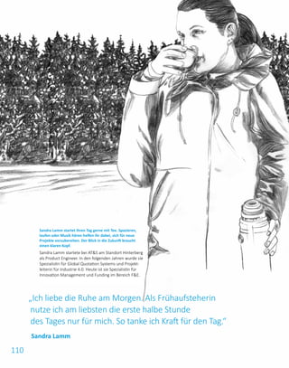 110
„Ich liebe die Ruhe am Morgen. Als Frühaufsteherin
nutze ich am liebsten die erste halbe Stunde
des Tages nur für mich. So tanke ich Kraft für den Tag.“
Sandra Lamm startet ihren Tag gerne mit Tee. Spazieren,
laufen oder Musik hören helfen ihr dabei, sich für neue
Projekte vorzubereiten. Der Blick in die Zukunft braucht
einen klaren Kopf.
Sandra Lamm startete bei ATS am Standort Hinterberg
als Product Engineer. In den folgenden Jahren wurde sie
Spezialistin für Global Quotation Systems und Projekt­
leiterin für Industrie 4.0. Heute ist sie Spezialistin für
Innovation Management und Funding im Bereich FE.
Sandra Lamm
 
