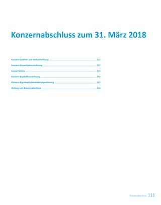 111Konzernabschluss
Konzern-Gewinn- und Verlustrechnung   112
Konzern-Gesamtjahresrechnung   112
Konzernbilanz   113
Konzern-Kapitalflussrechnung   114
Konzern-Eigenkapitalveränderungsrechnung   115
Anhang zum Konzernabschluss   116
Konzernabschluss zum 31. März 2018
 