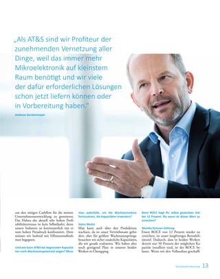 13
um den nötigen Cashflow für die weitere
Unternehmensentwicklung zu generieren.
Das Halten des aktuell sehr hohen Profi-
tabilitätsniveaus ist kein Selbstläufer, denn
unsere Industrie ist kontinuierlich mit ei-
nem hohen Preisdruck konfrontiert. Dem
müssen wir laufend mit Effizienzmaßnah-
men begegnen.
Und wie kann ATS bei begrenzten Kapazitä-
ten noch Wachstumspotenzial zeigen? Muss
man jedenfalls, um die Wachstumsstory
fortzusetzen, die Kapazitäten erweitern?
Heinz Moitzi
Man kann auch über den Produktmix
wachsen, da ist unser Vertriebsteam gefor-
dert, aber für größere Wachstumssprünge
brauchen wir sicher zusätzliche Kapazitäten,
die wir gerade evaluieren. Wir haben aber
noch genügend Platz in unseren beiden
Werken in Chongqing.
Beim ROCE liegt Ihr selbst gestecktes Ziel
bei 12 Prozent. Bis wann ist dieser Wert zu
erreichen?
Monika Stoisser-Göhring
Einen ROCE von 12 Prozent wieder zu
erreichen, ist unser langfristiges Rentabili-
tätsziel. Dadurch, dass in beiden Werken
derzeit nur 50 Prozent der möglichen Ka-
pazität installiert sind, ist der ROCE be-
lastet. Wenn wir den Vollausbau geschafft
Vorstandsinterview
„Als ATS sind wir Profiteur der
zunehmenden Vernetzung aller
Dinge, weil das immer mehr
Mikroelektronik auf kleinstem
Raum benötigt und wir viele
der dafür erforderlichen Lösungen
schon jetzt liefern können oder
in Vorbereitung haben.“
Andreas Gerstenmayer
 