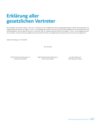 167Erklärung aller gesetzlichen VertreterErklärung aller gesetzlichen Vertreter 57
Wir bestätigen nach bestem Wissen, dass der im Einklang mit den maßgebenden Rechnungslegungsstandards erstellte Konzernabschluss ein
möglichst getreues Bild der Vermögens-, Finanz- und Ertragslage des Konzerns vermittelt, dass der Konzernlagebericht den Geschäftsverlauf, das
Geschäftsergebnis und die Lage des Konzerns so darstellt, dass ein möglichst getreues Bild der Vermögens-, Finanz- und Ertragslage des Kon-
zerns entsteht, und dass der Konzernlagebericht die wesentlichen Risiken und Ungewissheiten beschreibt, denen der Konzern ausgesetzt ist.
Leoben-Hinterberg, am 7. Mai 2018
Der Vorstand
DI (FH) Andreas Gerstenmayer e.h.
Chief Executive Officer
Mag.
a
Monika Stoisser-Göhring e.h.
Chief Financial Officer
Ing. Heinz Moitzi e.h.
Chief Operations Officer
Erklärung aller
gesetzlichen Vertreter
 