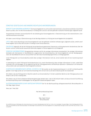 171BestätigungsvermerkBestätigungsvermerk 61
SONSTIGE GESETZLICHE UND ANDERE RECHTLICHE ANFORDERUNGEN
BERICHT ZUM KONZERNLAGEBERICHT Der Konzernlagebericht ist auf Grund der österreichischen unternehmensrechtlichen Vorschriften
darauf zu prüfen, ob er mit dem Konzernabschluss in Einklang steht und ob er nach den geltenden rechtlichen Anforderungen aufgestellt wurde.
Die gesetzlichen Vertreter sind verantwortlich für die Aufstellung des Konzernlageberichts in Übereinstimmung mit den österreichischen unter-
nehmensrechtlichen Vorschriften.
Wir haben unsere Prüfung in Übereinstimmung mit den Berufsgrundsätzen zur Prüfung des Konzernlageberichts durchgeführt.
URTEIL Nach unserer Beurteilung ist der Konzernlagebericht nach den geltenden rechtlichen Anforderungen aufgestellt worden, enthält zutref-
fende Angaben nach § 243a UGB und steht in Einklang mit dem Konzernabschluss.
ERKLÄRUNG Angesichts der bei der Prüfung des Konzernabschlusses gewonnenen Erkenntnisse und des gewonnenen Verständnisses über den
Konzern und sein Umfeld wurden wesentliche fehlerhafte Angaben im Konzernlagebericht nicht festgestellt.
SONSTIGE INFORMATIONEN Die gesetzlichen Vertreter sind für die sonstigen Informationen verantwortlich. Die sonstigen Informationen
beinhalten alle Informationen im Geschäftsbericht, ausgenommen den Konzernabschluss, den Konzernlagebericht und den Bestätigungsver-
merk. Der Geschäftsbericht wird uns voraussichtlich nach dem Datum des Bestätigungsvermerks zur Verfügung gestellt.
Unser Prüfungsurteil zum Konzernabschluss deckt diese sonstigen Informationen nicht ab, und wir werden keine Art der Zusicherung darauf
abgeben.
In Verbindung mit unserer Prüfung des Konzernabschlusses ist es unsere Verantwortung, diese sonstigen Informationen zu lesen, sobald diese
vorhanden sind, und abzuwägen, ob sie angesichts des bei der Prüfung gewonnenen Verständnisses wesentlich in Widerspruch zum Konzernab-
schluss stehen oder sonst wesentlich falsch dargestellt erscheinen.
ZUSÄTZLICHE ANGABEN NACH ARTIKEL 10 DER EU-VO Wir wurden von der Hauptversammlung am 6. Juli 2017 als Abschlussprüfer
gewählt. In der Folge wurden wir vom Aufsichtsrat beauftragt. Wir sind seit mehr als 20 Jahren Abschlussprüfer der Gesellschaft.
Wir erklären, dass das Prüfungsurteil im Abschnitt „Bericht zum Konzernabschluss“ mit dem zusätzlichen Bericht an den Prüfungsausschuss nach
Artikel 11 der EU-VO in Einklang steht.
Wir erklären, dass wir keine verbotenen Nichtprüfungsleistungen (Artikel 5 Abs. 1 der EU-VO) erbracht haben und dass wir bei der Durchführung
der Abschlussprüfung unsere Unabhängigkeit von der geprüften Gesellschaft gewahrt haben.
AUFTRAGSVERANTWORTLICHER WIRTSCHAFTSPRÜFER Der für die Abschlussprüfung auftragsverantwortliche Wirtschaftsprüfer ist
Herr Mag. Jürgen Schauer.
Wien, den 7. Mai 2018
PwC Wirtschaftsprüfung GmbH
gez.:
Mag. Jürgen Schauer
Wirtschaftsprüfer
Die Veröffentlichung und Weitergabe des Konzernabschlusses mit unserem Bestätigungsvermerk darf nur in der von uns bestätigten Fassung erfolgen. Dieser Bestätigungsvermerk be-
zieht sich ausschließlich auf den deutschsprachigen und vollständigen Konzernabschluss samt Konzernlagebericht. Für abweichende Fassungen sind die Vorschriften des § 281 Abs. 2 UGB
zu beachten.
 