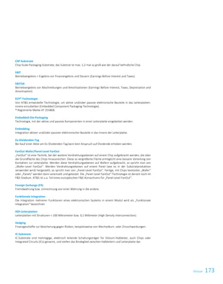 173Glossar
2017/18
CSP-Substrate
Chip-Scale-Packaging-Substrate; das Substrat ist max. 1,2-mal so groß wie der darauf befindliche Chip.
EBIT
Betriebsergebnis = Ergebnis vor Finanzergebnis und Steuern (Earnings Before Interest and Taxes).
EBITDA
Betriebsergebnis vor Abschreibungen und Amortisationen (Earnings Before Interest, Taxes, Depreciation and
Amortisation).
ECP® Technologie
Von ATS entwickelte Technologie, um aktive und/oder passive elektronische Bauteile in das Leiterplatten-
innere einzubetten (Embedded Component Packaging-Technologie).
® Registrierte Marke AT 255868.
Embedded-Die-Packaging
Technologie, mit der aktive und passive Komponenten in einer Leiterplatte eingebettet werden.
Embedding
Integration aktiver und/oder passiver elektronischer Bauteile in das Innere der Leiterplatte.
Ex-Dividenden-Tag
Bei Kauf einer Aktie am Ex-Dividenden-Tag kann kein Anspruch auf Dividende erhoben werden.
FanOut Wafer/Panel-Level FanOut
„FanOut“ ist eine Technik, bei der weitere Verdrahtungsebenen auf einem Chip aufgebracht werden, die über
die Grundfläche des Chips hinausreichen. Diese so vergrößerte Fläche ermöglicht eine bessere Verteilung von
Kontakten zur Leiterplatte. Werden diese Verdrahtungsebenen auf Wafern aufgebracht, so spricht man von
„Wafer-Level FanOut“. Werden Verdrahtungsebenen auf einem Panel (wie es in der Substratproduktion
verwendet wird) hergestellt, so spricht man von „Panel-Level FanOut“. Fertige, mit Chips bestückte „Wafer“
oder „Panels“ werden dann vereinzelt und getestet. Die „Panel-Level FanOut“-Technologie ist derzeit noch im
FE-Stadium. ATS ist u.a. Teil eines europäischen FE-Konsortiums für „Panel-Level FanOut“.
Foreign Exchange (FX)
Fremdwährung bzw. Umrechnung von einer Währung in die andere.
Funktionale Integration
Die Integration mehrerer Funktionen eines elektronischen Systems in einem Modul wird als „Funktionale
Integration“ bezeichnet.
HDI-Leiterplatten
Leiterplatten mit Strukturen  100 Mikrometer bzw. 0,1 Millimeter (High Density Interconnection).
Hedging
Finanzgeschäfte zur Absicherung gegen Risiken, beispielsweise von Wechselkurs- oder Zinsschwankungen.
IC-Substrate
IC-Substrate sind mehrlagige, elektrisch leitende Schaltungsträger für Silizium-Halbleiter, auch Chips oder
Integrated Circuits (ICs) genannt, und stellen das Bindeglied zwischen Halbleitern und Leiterplatte dar.
 
