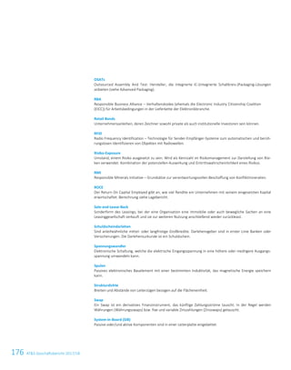 176 ATS Geschäftsbericht 2017/18
OSATs
Outsourced Assembly And Test: Hersteller, die integrierte IC-(integrierte Schaltkreis-)Packaging-Lösungen
anbieten (siehe Advanced Packaging).
RBA
Responsible Business Alliance – Verhaltenskodex (ehemals die Electronic Industry Citizenship Coalition
(EICC)) für Arbeitsbedingungen in der Lieferkette der Elektronikbranche.
Retail Bonds
Unternehmensanleihen, deren Zeichner sowohl private als auch institutionelle Investoren sein können.
RFID
Radio Frequency Identification – Technologie für Sender-Empfänger-Systeme zum automatischen und berüh-
rungslosen Identifizieren von Objekten mit Radiowellen.
Risiko-Exposure
Umstand, einem Risiko ausgesetzt zu sein. Wird als Kennzahl im Risikomanagement zur Darstellung von Risi-
ken verwendet: Kombination der potenziellen Auswirkung und Eintrittswahrscheinlichkeit eines Risikos.
RMI
Responsible Minerals Initiative – Grundsätze zur verantwortungsvollen Beschaffung von Konfliktmineralien.
ROCE
Der Return On Capital Employed gibt an, wie viel Rendite ein Unternehmen mit seinem eingesetzten Kapital
erwirtschaftet. Berechnung siehe Lagebericht.
Sale-and-Lease-Back
Sonderform des Leasings, bei der eine Organisation eine Immobilie oder auch bewegliche Sachen an eine
Leasinggesellschaft verkauft und sie zur weiteren Nutzung anschließend wieder zurückleast.
Schuldscheindarlehen
Sind anleiheähnliche mittel- oder langfristige Großkredite. Darlehensgeber sind in erster Linie Banken oder
Versicherungen. Die Darlehensurkunde ist ein Schuldschein.
Spannungswandler
Elektronische Schaltung, welche die elektrische Eingangsspannung in eine höhere oder niedrigere Ausgangs-
spannung umwandeln kann.
Spulen
Passives elektronisches Bauelement mit einer bestimmten Induktivität, das magnetische Energie speichern
kann.
Strukturdichte
Breiten und Abstände von Leiterzügen bezogen auf die Flächeneinheit.
Swap
Ein Swap ist ein derivatives Finanzinstrument, das künftige Zahlungsströme tauscht. In der Regel werden
Währungen (Währungsswaps) bzw. fixe und variable Zinszahlungen (Zinsswaps) getauscht.
System-in-Board (SiB)
Passive oder/und aktive Komponenten sind in einer Leiterplatte eingebettet.
 