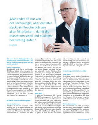 17
Wie sehen Sie die Abhängigkeit Ihres Un-
ternehmens von wenigen Großkunden? Hat
sich die Kundenstruktur im letzten Jahr we-
sentlich verändert?
Andreas Gerstenmayer
Grundsätzlich nicht. Das ist ein lebendes
Gebilde, das ständig in Bewegung ist. Un-
sere Kundenstruktur entspricht bei unserer
Unternehmensgröße der Normalsituation
in unserer Industrie. Wichtig ist, dass gro-
ße Kunden auch Technologie- oder Markt-
führer sind, weil das natürlich auch unsere
Position stärkt. Unsere langjährige Partner-
schaft zu Big Playern bringt uns mehr Ein-
blick in die zukünftigen technologischen
Entwicklungen der Kunden. Somit können
wir diese antizipieren, um weiterhin an vor-
derster Spitze mitzuspielen. Mit den Nach-
teilen der Kundenkonzentration wissen wir
umzugehen. Das ist Teil dieses Geschäfts
und war bei ATS fast immer so.
Ist ATS da ausreichend breit aufgestellt?
Andreas Gerstenmayer
Bezüglich der von uns bedienten Markt-
segmente gibt es in unserer Industrie nur
wenige Unternehmen, die ein vergleichbar
breites und differenziertes Portfolio auf-
weisen können. Im Detail muss man diffe-
renzieren. Einerseits haben wir den großen
Markt der Endgeräte: Da ist es üblich, dass
man es mit wenigen großen Kunden zu tun
hat. In unserem Segment Automotive, In-
dustrie und Medizintechnik bedienen wir
eine Vielzahl von Kunden. Das gibt uns
eine gewisse Balance, und damit sind wir
gut aufgestellt. Unsere Kundenstruktur
passt sehr gut zu unserem Ziel, Technolo-
gieführer zu sein. Wenn ich die führenden
Unternehmen zu meinen Kunden zählen
kann, unterstützt das meine Entwicklung.
Damit sind wir immer am allerneuesten
Stand der Technologie. Hätten wir nicht
die innovativsten Kunden, könnten auch
wir nicht der Early Bird sein. Wir arbei-
ten ja nicht im isolierten, abgeschlossenen
Raum, sondern in enger Interaktion mit
den Kunden.
Heinz Moitzi
Es hat in der Vergangenheit viele Pioniere
der Mobiltelefonie gegeben, die irgendwann
alle unsere Kunden waren und von denen
es viele nicht mehr gibt. Dafür gibt es neue.
Wir müssen unser Kundenportfolio und
unsere Kundenbeziehungen kontinuierlich
entwickeln, das ist die Herausforderung. Es
geht darum, genau zu verstehen, warum der
Kunde welche Technologie wann braucht.
Dann fällt es leichter, die richtige Antwort
zu geben, als wenn man nur exekutieren
würde. Und daneben müssen wir die ent-
sprechende Qualität und Performance der
eigenen Produktion laufend weiterentwi-
ckeln. Das heißt on time, in der richtigen
Qualität und zu den richtigen Kosten.
Ist das die eigentliche Stärke von ATS?
Heinz Moitzi
Es ist eine unserer Stärken. Produktions-
maschinen kann man kaufen, aber man
muss sie hinterher auch weiterentwickeln
oder so spezifizieren, dass sie eben die ent-
sprechende Performance bringen. Wenn
Sie die Kernparameter nicht überwachen
und die fluktuieren irgendwo dahin, ha-
ben Sie ein Qualitätsproblem, ein Output-
Problem und ein Kostenproblem. Ich bin
davon überzeugt, dass wir sehr stark darin
sind, mit unseren Ingenieuren die gesamte
Prozesskette so zu entwickeln, dass diese
den heutigen Anforderungen entspricht
und auch in Zukunft die Qualität gewähr-
leistet ist.
Andreas Gerstenmayer
Wir differenzieren uns über Technologie
und adressieren das technologisch hochwer-
tige Segment. Das alleine ist aber noch nicht
ausreichend. Zusätzlich müssen wir frühzei-
tig am Markt sein, es schaffen, neue Techno-
Vorstandsinterview
„Man redet oft nur von
der Technologie, aber dahinter
steckt ein Knochenjob von
allen Mitarbeitern, damit die
Maschinen stabil und qualitativ
hochwertig laufen.“
Heinz Moitzi
 