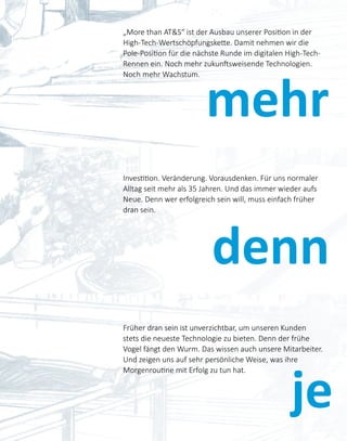 mehr
denn
„More than AT&S“ ist der Ausbau unserer Position in der
High-Tech-Wertschöpfungskette. Damit nehmen wir die
Pole-Position für die nächste Runde im digitalen High-Tech-
Rennen ein. Noch mehr zukunftsweisende Technologien.
Noch mehr Wachstum.
Investition. Veränderung. Vorausdenken. Für uns normaler
Alltag seit mehr als 35 Jahren. Und das immer wieder aufs
Neue. Denn wer erfolgreich sein will, muss einfach früher
dran sein.
je
Früher dran sein ist unverzichtbar, um unseren Kunden
stets die neueste Technologie zu bieten. Denn der frühe
Vogel fängt den Wurm. Das wissen auch unsere Mitarbeiter.
Und zeigen uns auf sehr persönliche Weise, was ihre
Morgenroutine mit Erfolg zu tun hat.
 