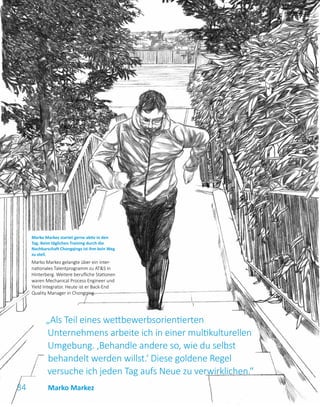 34
„Als Teil eines wettbewerbsorientierten
Unternehmens arbeite ich in einer multikulturellen
Umgebung. ‚Behandle andere so, wie du selbst
behandelt werden willst.‘ Diese goldene Regel
versuche ich jeden Tag aufs Neue zu verwirklichen.“
Marko Markez startet gerne aktiv in den
Tag. Beim täglichen Training durch die
Nachbarschaft Chongqings ist ihm kein Weg
zu steil.
Marko Markez gelangte über ein inter­
nationales Talentprogramm zu ATS in
Hinterberg. Weitere berufliche Stationen
waren Mechanical Process Engineer und
Yield Integrator. Heute ist er Back-End
Quality Manager in Chongqing.
Marko Markez
 