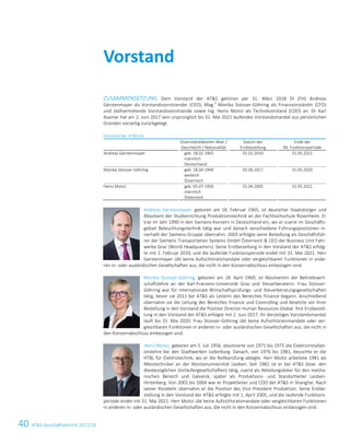 40 ATS Geschäftsbericht 2017/186 ATS Annual Report 2017/18
ZUSAMMENSETZUNG Dem Vorstand der ATS gehören per 31. März 2018 DI (FH) Andreas
Gerstenmayer als Vorstandsvorsitzender (CEO), Mag.
a
Monika Stoisser-Göhring als Finanzvorständin (CFO)
und stellvertretende Vorstandsvorsitzende sowie Ing. Heinz Moitzi als Technikvorstand (COO) an. Dr. Karl
Asamer hat am 2. Juni 2017 sein ursprünglich bis 31. Mai 2021 laufendes Vorstandsmandat aus persönlichen
Gründen vorzeitig zurückgelegt.
Vorstand der ATS AG
Diversitätsfaktoren Alter /
Geschlecht / Nationalität
Datum der
Erstbestellung
Ende der
lfd. Funktionsperiode
Andreas Gerstenmayer geb. 18.02.1965
männlich
Deutschland
01.02.2010 31.05.2021
Monika Stoisser-Göhring geb. 18.04.1969
weiblich
Österreich
02.06.2017 31.05.2020
Heinz Moitzi geb. 05.07.1956
männlich
Österreich
01.04.2005 31.05.2021
Andreas Gerstenmayer, geboren am 18. Februar 1965, ist deutscher Staatsbürger und
Absolvent der Studienrichtung Produktionstechnik an der Fachhochschule Rosenheim. Er
trat im Jahr 1990 in den Siemens-Konzern in Deutschland ein, wo er zuerst im Geschäfts-
gebiet Beleuchtungstechnik tätig war und danach verschiedene Führungspositionen in-
nerhalb der Siemens-Gruppe übernahm. 2003 erfolgte seine Bestellung als Geschäftsfüh-
rer der Siemens Transportation Systems GmbH Österreich  CEO der Business Unit Fahr-
werke Graz (World Headquarters). Seine Erstbestellung in den Vorstand der ATS erfolg-
te mit 1. Februar 2010, und die laufende Funktionsperiode endet mit 31. Mai 2021. Herr
Gerstenmayer übt keine Aufsichtsratsmandate oder vergleichbaren Funktionen in ande-
ren in- oder ausländischen Gesellschaften aus, die nicht in den Konzernabschluss einbezogen sind.
Monika Stoisser-Göhring, geboren am 18. April 1969, ist Absolventin der Betriebswirt-
schaftslehre an der Karl-Franzens-Universität Graz und Steuerberaterin. Frau Stoisser-
Göhring war für internationale Wirtschaftsprüfungs- und Steuerberatungsgesellschaften
tätig, bevor sie 2011 bei ATS als Leiterin des Bereiches Finance begann. Anschließend
übernahm sie die Leitung des Bereiches Finance und Controlling und besetzte vor ihrer
Bestellung in den Vorstand die Position Director Human Resources Global. Ihre Erstbestel-
lung in den Vorstand der ATS erfolgte mit 2. Juni 2017, ihr derzeitiges Vorstandsmandat
läuft bis 31. Mai 2020. Frau Stoisser-Göhring übt keine Aufsichtsratsmandate oder ver-
gleichbaren Funktionen in anderen in- oder ausländischen Gesellschaften aus, die nicht in
den Konzernabschluss einbezogen sind.
Heinz Moitzi, geboren am 5. Juli 1956, absolvierte von 1971 bis 1975 die Elektroinstallati-
onslehre bei den Stadtwerken Judenburg. Danach, von 1976 bis 1981, besuchte er die
HTBL für Elektrotechnik, wo er die Reifeprüfung ablegte. Herr Moitzi arbeitete 1981 als
Messtechniker an der Montanuniversität Leoben. Seit 1981 ist er bei ATS (bzw. den
diesbezüglichen Vorläufergesellschaften) tätig, zuerst als Abteilungsleiter für den mecha-
nischen Bereich und Galvanik, später als Produktions- und Standortleiter Leoben-
Hinterberg. Von 2001 bis 2004 war er Projektleiter und COO der ATS in Shanghai. Nach
seiner Rückkehr übernahm er die Position des Vice President Produktion. Seine Erstbe-
stellung in den Vorstand der ATS erfolgte mit 1. April 2005, und die laufende Funktions-
periode endet mit 31. Mai 2021. Herr Moitzi übt keine Aufsichtsratsmandate oder vergleichbaren Funktionen
in anderen in- oder ausländischen Gesellschaften aus, die nicht in den Konzernabschluss einbezogen sind.
Vorstand
 