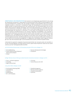 41Corporate Governance BerichtCorporate Governance Report 7
ARBEITSWEISE UND ORGANISATION Der Vorstand ist als Kollegialorgan gesamtheitlich für die Leitung
der Gesellschaft verantwortlich. Unbeschadet der Gesamtverantwortung ist jedes Vorstandsmitglied für defi-
nierte Geschäftsbereiche zuständig. Über alle wichtigen Vorgänge und Geschäftsfälle haben die Vorstands-
mitglieder einander zu informieren. Grundsätzliche Fragen der Geschäftspolitik und wesentliche Entschei-
dungen erfordern die Beschlussfassung durch den Gesamtvorstand. Die Vorstandssitzungen sind von einer
offenen Diskussionskultur geprägt. Bei etwaigen nicht einstimmigen Beschlüssen ist unverzüglich der Vorsit-
zende des Aufsichtsrats zu informieren. Darüber hinaus ist über beabsichtigte Maßnahmen mit weitreichen-
den Auswirkungen der Aufsichtsrat zu informieren. Für nach Gesetz und Satzung bzw. der durch den Auf-
sichtsrat erlassenen Geschäftsordnung für den Vorstand vorgesehene Geschäftsfälle ist die vorherige Zu-
stimmung des Aufsichtsrats durch den Vorstand einzuholen, wobei dies sowohl für die Gesellschaft als auch
Maßnahmen ihrer Tochtergesellschaften gilt. Die Interne Revision berichtet direkt an den Vorstand. Dem
Prüfungsausschuss des Aufsichtsrats wird mindestens einmal jährlich über den Revisionsplan und über we-
sentliche Ergebnisse berichtet. Gemäß Geschäftsordnung für den Vorstand der ATS wurde mindestens ein-
mal pro Monat eine Vorstandssitzung abgehalten. Im abgelaufenen Geschäftsjahr fanden insgesamt 34 Sitzun-
gen statt. Über alle Vorstandssitzungen und Vorstandsbeschlüsse wurden schriftliche Protokolle verfasst.
Unbeschadet der gesetzlich zwingenden Gesamtverantwortlichkeit des Vorstands werden die Geschäfte un-
ter den Vorstandsmitgliedern wie folgt funktional verteilt, wobei die Berichtspflichten sowohl jene der Gesell-
schaft als auch der Tochtergesellschaften betreffen:
a) DI (FH) Andreas Gerstenmayer ist Vorstandsvorsitzender (CEO) und es obliegen ihm
 Vertrieb/Marketing
 Investor Relations/Public Relations/
Interne Kommunikation
 Einkauf
 Business Development  Strategie
 Compliance
b) Mag.
a
Monika Stoisser-Göhring ist stellvertretende Vorstandsvorsitzende, ihr obliegen als CFO
 Finanz- und Rechnungswesen
 Controlling
 Legal  Internal Audit
 IT  Tools
 Human Resources inkl. CSR
c) Ing. Heinz Moitzi obliegen als COO
 Forschung  Entwicklung (FE)
 Instandhaltung
 Produktion
 Qualitätswesen
 Ver- und Entsorgung
 Qualitätsmanagement
 Business Process Excellence
 Umwelt  Sustainability
 Sicherheit
 